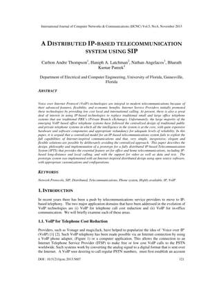 International Journal of Computer Networks & Communications (IJCNC) Vol.5, No.6, November 2013

A DISTRIBUTED IP-BASED TELECOMMUNICATION
SYSTEM USING SIP
Carlton Andre Thompson1, Haniph A. Latchman2, Nathan Angelacos3, Bharath
Kumar Pareek4
Department of Electrical and Computer Engineering, University of Florida, Gainesville,
Florida

ABSTRACT
Voice over Internet Protocol (VoIP) technologies are integral to modern telecommunications because of
their advanced features, flexibility, and economic benefits. Internet Service Providers initially promoted
these technologies by providing low cost local and international calling. At present, there is also a great
deal of interest in using IP-based technologies to replace traditional small and large office telephone
systems that use traditional PBX’s (Private Branch eXchange). Unfortunately, the large majority of the
emerging VoIP based office telephone systems have followed the centralized design of traditional public
and private telephone systems in which all the intelligence in the system is at the core, with quite expensive
hardware and software components and appropriate redundancy for adequate levels of reliability. In this
paper, it is argued that a centralized model for an IP-based telecommunications system fails to exploit the
full capabilities of Internet-inspired communications and that, very simple, inexpensive, elegant and
flexible solutions are possible by deliberately avoiding the centralized approach. This paper describes the
design, philosophy and implementation of a prototype for a fully distributed IP-based Telecommunication
System (IPTS) that provides the essential feature set for office and home telecommunications, including IPbased long-distance and local calling, and with the support for video as well as data and text. The
prototype system was implemented with an Internet-inspired distributed design using open source software,
with appropriate customizations and configurations.

KEYWORDS
Network Protocols, SIP, Distributed, Telecommunications, Phone system, Highly available, IP, VoIP

1. INTRODUCTION
In recent years there has been a push by telecommunications service providers to move to IPbased telephony. The two major application domains that have been addressed in the evolution of
VoIP technologies are (i) VoIP for telephone call cost reduction and (ii) VoIP for in-office
communication. We will briefly examine each of these areas.

1.1. VoIP for Telephone Cost Reduction
Providers, such as Vonage and magicJack, have helped to popularize the idea of ‘Voice over IP’
(VoIP) [1] [2]. Such VoIP telephony has been made possible via an Internet connection by using
a VoIP phone adapter, (Figure 1) or a computer application. This allows the connection to an
Internet Telephone Service Provider (ITSP) to make free or low cost VoIP calls to the PSTN
worldwide. Such systems work by converting the analog signal to a digital format that is sent over
the Internet. A VoIP user desiring to call regular PSTN numbers, must first establish an account
DOI : 10.5121/ijcnc.2013.5607

121

 