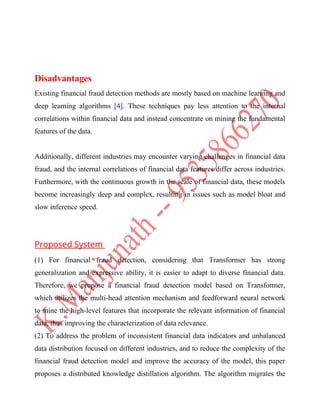 Disadvantages
Existing financial fraud detection methods are mostly based on machine learning and
deep learning algorithms [4]. These techniques pay less attention to the internal
correlations within financial data and instead concentrate on mining the fundamental
features of the data.
Additionally, different industries may encounter varying challenges in financial data
fraud, and the internal correlations of financial data features differ across industries.
Furthermore, with the continuous growth in the scale of financial data, these models
become increasingly deep and complex, resulting in issues such as model bloat and
slow inference speed.
Proposed System
(1) For financial fraud detection, considering that Transformer has strong
generalization and expressive ability, it is easier to adapt to diverse financial data.
Therefore, we propose a financial fraud detection model based on Transformer,
which utilizes the multi-head attention mechanism and feedforward neural network
to mine the high-level features that incorporate the relevant information of financial
data, thus improving the characterization of data relevance.
(2) To address the problem of inconsistent financial data indicators and unbalanced
data distribution focused on different industries, and to reduce the complexity of the
financial fraud detection model and improve the accuracy of the model, this paper
proposes a distributed knowledge distillation algorithm. The algorithm migrates the
 