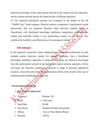 detection knowledge of the multi-teacher network to the student network separately,
and the student network detects the financial data of different industries.
(3) The proposed distributed network was evaluated on the dataset of the 9th
‘‘TipDM Cup’’ listed company financial analysis competition. Experimental results
demonstrate that our proposed financial fraud detection method based on
Transformer with distributed knowledge distillation outperforms traditional tree
models and ensemble models in key performance metrics on the dataset. This
confirms the feasibility and effectiveness of our proposed method.
Advantages
In the proposed system,the system implemented a distributed architecture to train
multiple teacher detection models for multiple industries. And a distributed
knowledge distillation algorithm is proposed to migrate the detection knowledge
from the multi-teacher network to the lightweight student network separately. On the
one hand, the detection model is compressed to adapt to practical application
scenarios, and on the other hand, the generalisation ability of the model in the case of
unbalanced data distribution is improved.
SYSTEM REQUIREMENTS
➢ H/W System Configuration:-
➢ Processor - Pentium –IV
➢ RAM - 4 GB (min)
➢ Hard Disk - 20 GB
➢ Key Board - Standard Windows Keyboard
➢ Mouse - Two or Three Button Mouse
➢ Monitor - SVGA
 