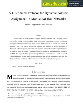 1
A Distributed Protocol for Dynamic Address
Assignment in Mobile Ad Hoc Networks
Mansi Thoppian and Ravi Prakash
Abstract
A Mobile Ad hoc NETwork (MANET) is a group of mobile nodes that form a multi-hop wireless
network. The topology of the network can change randomly due to unpredictable mobility of nodes and
propagation characteristics. Previously, it was assumed that the nodes in the network were assigned IP
addresses a priori. This may not be feasible as nodes can enter and leave the network dynamically. A
dynamic IP address assignment protocol like DHCP requires centralized servers that may not be present
in MANETs. Hence, we propose a distributed protocol for dynamic IP address assignment to nodes in
MANETs. The proposed solution guarantees unique IP address assignment under a variety of network
conditions including message losses, network partitioning and merging. Simulation results show that
the protocol incurs low latency and communication overhead for an IP address assignment.
Index Terms
MANET, address allocation, IP-networks.
I. INTRODUCTION
M
OBILE ad hoc networks (MANETs) are multi-hop wireless networks of mobile nodes
without any fixed, or pre-existing infrastructure. Nodes within the wireless range of each
other can communicate directly. Nodes outside each other’s wireless range must communicate
indirectly, using a multi-hop route through other nodes in the network. This multi-hop route
may change if the network topology changes. Several routing protocols like DSR [5], CBR [6],
TORA [7], ZRP [8], DSDV [9], AODV [10], etc. have been proposed for MANETs.
This work is supported in part by NSF CAREER Grant # CCR-9796331
The authors are with the Department of Computer Science at The University of Texas at Dallas, Richardson, TX 75083.
Email: mansi, ravip@utdallas.edu
 