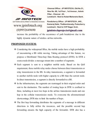 increase the probability of the occurrence of path breakdown due to the
highly dynamic nature of wireless ad-hoc networks.
PROPOSED SYSTEM:
 Considering the widespread BSes, the mobile nodes have a high probability
of encountering a BS while moving. Taking advantage of this feature, we
propose a Distributed Three-hop Data Routing protocol (DTR). In DTR a
sourcenode divides a message stream into a number of segments.
 Each segment is sent to a neighbor mobile node. Based on the QoS
requirement, these mobile relay nodes choose between direct transmission or
relay transmission to the BS. In relay transmission, a segment is forwarded
to another mobile node with higher capacity to a BS than the current node.
In direct transmission, a segment is directly forwarded to a BS.
 In the infrastructure, the segments are rearranged in their original order and
sent to the destination. The number of routing hops in DTR is confined to
three, including at most two hops in the ad-hoc transmission mode and one
hop in the cellular transmission mode. To overcome the aforementioned
shortcomings, DTR tries to limit the number of hops.
 The first hop forwarding distributes the segments of a message in different
directions to fully utilize the resources, and the possible second hop
forwarding ensures the high capacity of the forwarder. DTR also has a
 