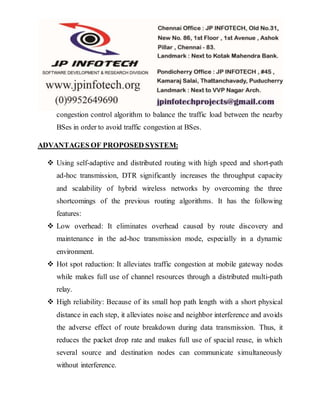 congestion control algorithm to balance the traffic load between the nearby
BSes in order to avoid traffic congestion at BSes.
ADVANTAGES OF PROPOSED SYSTEM:
 Using self-adaptive and distributed routing with high speed and short-path
ad-hoc transmission, DTR significantly increases the throughput capacity
and scalability of hybrid wireless networks by overcoming the three
shortcomings of the previous routing algorithms. It has the following
features:
 Low overhead: It eliminates overhead caused by route discovery and
maintenance in the ad-hoc transmission mode, especially in a dynamic
environment.
 Hot spot reduction: It alleviates traffic congestion at mobile gateway nodes
while makes full use of channel resources through a distributed multi-path
relay.
 High reliability: Because of its small hop path length with a short physical
distance in each step, it alleviates noise and neighbor interference and avoids
the adverse effect of route breakdown during data transmission. Thus, it
reduces the packet drop rate and makes full use of spacial reuse, in which
several source and destination nodes can communicate simultaneously
without interference.
 