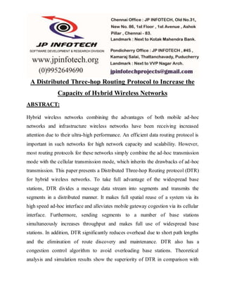 A Distributed Three-hop Routing Protocol to Increase the
Capacity of Hybrid Wireless Networks
ABSTRACT:
Hybrid wireless networks combining the advantages of both mobile ad-hoc
networks and infrastructure wireless networks have been receiving increased
attention due to their ultra-high performance. An efficient data routing protocol is
important in such networks for high network capacity and scalability. However,
most routing protocols for these networks simply combine the ad-hoc transmission
mode with the cellular transmission mode, which inherits the drawbacks of ad-hoc
transmission. This paper presents a Distributed Three-hop Routing protocol (DTR)
for hybrid wireless networks. To take full advantage of the widespread base
stations, DTR divides a message data stream into segments and transmits the
segments in a distributed manner. It makes full spatial reuse of a system via its
high speed ad-hoc interface and alleviates mobile gateway cogestion via its cellular
interface. Furthermore, sending segments to a number of base stations
simultaneously increases throughput and makes full use of widespread base
stations. In addition, DTR significantly reduces overhead due to short path lengths
and the elimination of route discovery and maintenance. DTR also has a
congestion control algorithm to avoid overloading base stations. Theoretical
analysis and simulation results show the superiority of DTR in comparison with
 