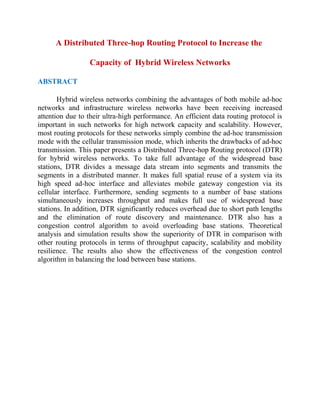 A Distributed Three-hop Routing Protocol to Increase the
Capacity of Hybrid Wireless Networks
ABSTRACT
Hybrid wireless networks combining the advantages of both mobile ad-hoc
networks and infrastructure wireless networks have been receiving increased
attention due to their ultra-high performance. An efficient data routing protocol is
important in such networks for high network capacity and scalability. However,
most routing protocols for these networks simply combine the ad-hoc transmission
mode with the cellular transmission mode, which inherits the drawbacks of ad-hoc
transmission. This paper presents a Distributed Three-hop Routing protocol (DTR)
for hybrid wireless networks. To take full advantage of the widespread base
stations, DTR divides a message data stream into segments and transmits the
segments in a distributed manner. It makes full spatial reuse of a system via its
high speed ad-hoc interface and alleviates mobile gateway congestion via its
cellular interface. Furthermore, sending segments to a number of base stations
simultaneously increases throughput and makes full use of widespread base
stations. In addition, DTR significantly reduces overhead due to short path lengths
and the elimination of route discovery and maintenance. DTR also has a
congestion control algorithm to avoid overloading base stations. Theoretical
analysis and simulation results show the superiority of DTR in comparison with
other routing protocols in terms of throughput capacity, scalability and mobility
resilience. The results also show the effectiveness of the congestion control
algorithm in balancing the load between base stations.
 