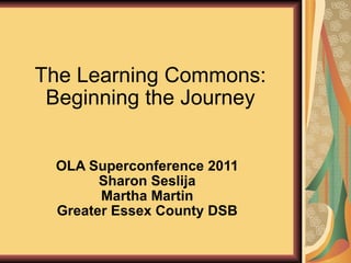 The Learning Commons: Beginning the Journey OLA Superconference 2011 Sharon Seslija Martha Martin Greater Essex County DSB 