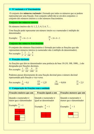  Nº racionais e nº fraccionários
 O conjunto dos números racionais é formado por todos os números que se podem
representar por uma fracção. Este conjunto subdivide-se em dois conjuntos: o
conjunto dos números inteiros e o dos números fraccionários.
Conjunto dos números inteiros
Os números inteiros são: 0, 1, 2, 3, 4, 5, 6, 7, ...
Uma fracção pode representar um número inteiro se o numerador é múltiplo do
denominador.
             16                                  24
Exemplo:         16  2  8                         24  8  3
              2                                  8

Conjunto dos números fraccionários
O conjunto dos números fraccionários é formado por todas as fracções que não
representam números inteiros (o numerador não é múltiplo do denominador).
                1 2  1 8
Por exemplo:     , ,   ,
                3 4 100 6

 Fracções decimais
As fracções que têm no denominador uma potência de base 10 (10, 100, 1000,...) são
designadas por fracções decimais.
                1 125   6   25
Por exemplo:     ,    ,   ,
               10 100 1000 10

Podemos passar directamente de uma fracção decimal para o número decimal
representado pela fracção e vice-versa.
                1                  125                   16                          25
Por exemplo:      = 0,1                = 1,25                = 0,016                    = 2,5
               10                  100                  1000                         10

 Comparação de fracções com a unidade
Fracções maiores que um            Fracções iguais a um            Fracções menores que um

Quando o numerador é            Quando o numerador é               Quando o numerador é
maior que o denominador         igual ao denominador               menor que o denominador
           6
Exemplo:       >1                           4                                 1
           4                    Exemplo:      =1                   Exemplo:     <1
                                            4                                 4
 