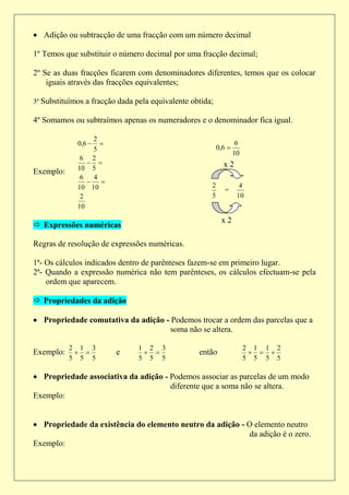  Adição ou subtracção de uma fracção com um número decimal

1º Temos que substituir o número decimal por uma fracção decimal;

2º Se as duas fracções ficarem com denominadores diferentes, temos que os colocar
    iguais através das fracções equivalentes;

3º Substituímos a fracção dada pela equivalente obtida;

4º Somamos ou subtraímos apenas os numeradores e o denominador fica igual.

                  2
             0,6                                                 6
                  5                                       0,6 
                                                                  10
              6 2
                                                          x2
             10 5
Exemplo:
              6   4
                   
             10 10                                    2             4
                                                             =
              2                                       5            10
             10

                                                           x2
 Expressões numéricas

Regras de resolução de expressões numéricas.

1ª- Os cálculos indicados dentro de parênteses fazem-se em primeiro lugar.
2ª- Quando a expressão numérica não tem parênteses, os cálculos efectuam-se pela
    ordem que aparecem.

 Propriedades da adição

 Propriedade comutativa da adição - Podemos trocar a ordem das parcelas que a
                                     soma não se altera.

           2 1 3                1 2 3                                  2 1 1 2
Exemplo:               e                      então                   
           5 5 5                5 5 5                                  5 5 5 5

 Propriedade associativa da adição - Podemos associar as parcelas de um modo
                                      diferente que a soma não se altera.
Exemplo:


 Propriedade da existência do elemento neutro da adição - O elemento neutro
                                                            da adição é o zero.
Exemplo:
 