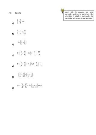 4) Calcula:
a)
b)
c)
d)
e)
f)
g)
4
6
5
3
1
20
19
4
1
2
1
6
5
3
1
5
4
17
2
1
35
4
3
2
1
3
3
1
10
1
3,07
2
1
3
1
5
4
1
3
1
4
3
6
5
2,0
5
1
2
1
5
3
1
2
1
1,0
Nota: Não te esqueças que numa
expressão numérica os parêntesis têm
prioridade. A adição e subtracção são
efectuadas pela ordem em que aparecem.