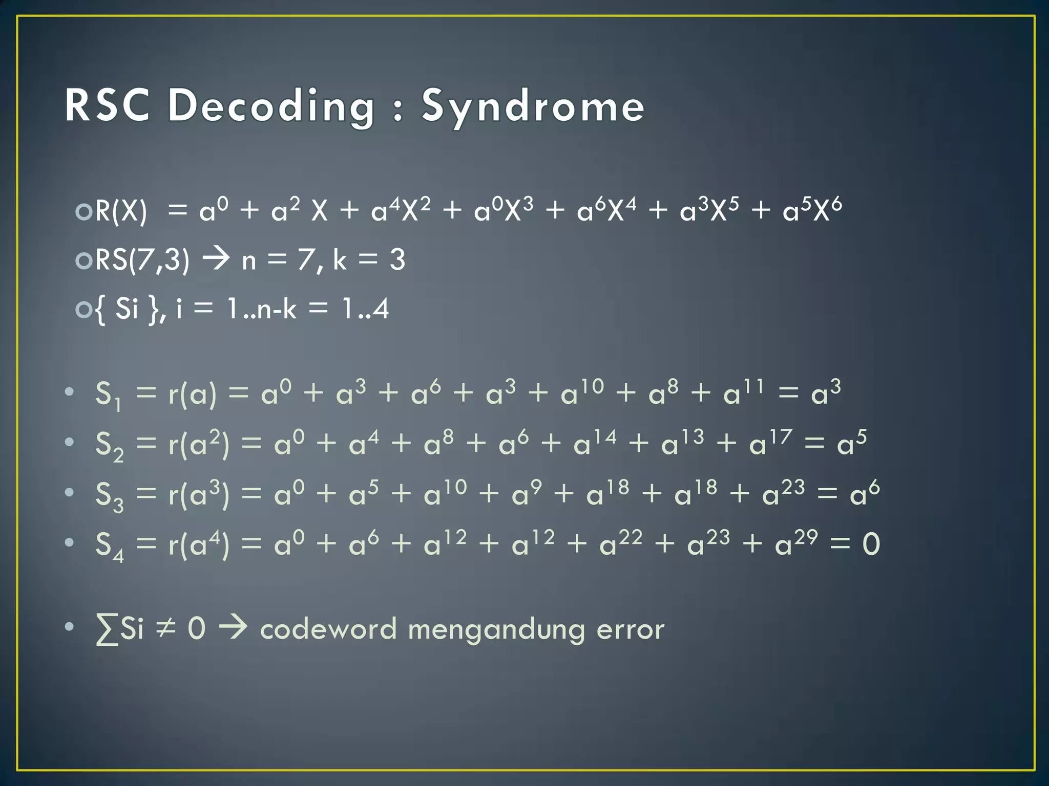 R(X) = a0 + a2 X + a4X2 + a0X3 + a6X4 + a3X5 + a5X6 
RS(7,3)  n = 7, k = 3 
{ Si }, i = 1..n-k = 1..4 
•S1 = r(a) = a0 + a3 + a6 + a3 + a10 + a8 + a11 = a3 
•S2 = r(a2) = a0 + a4 + a8 + a6 + a14 + a13 + a17 = a5 
•S3 = r(a3) = a0 + a5 + a10 + a9 + a18 + a18 + a23 = a6 
•S4 = r(a4) = a0 + a6 + a12 + a12 + a22 + a23 + a29 = 0 
•ΣSi ≠ 0  codeword mengandung error  