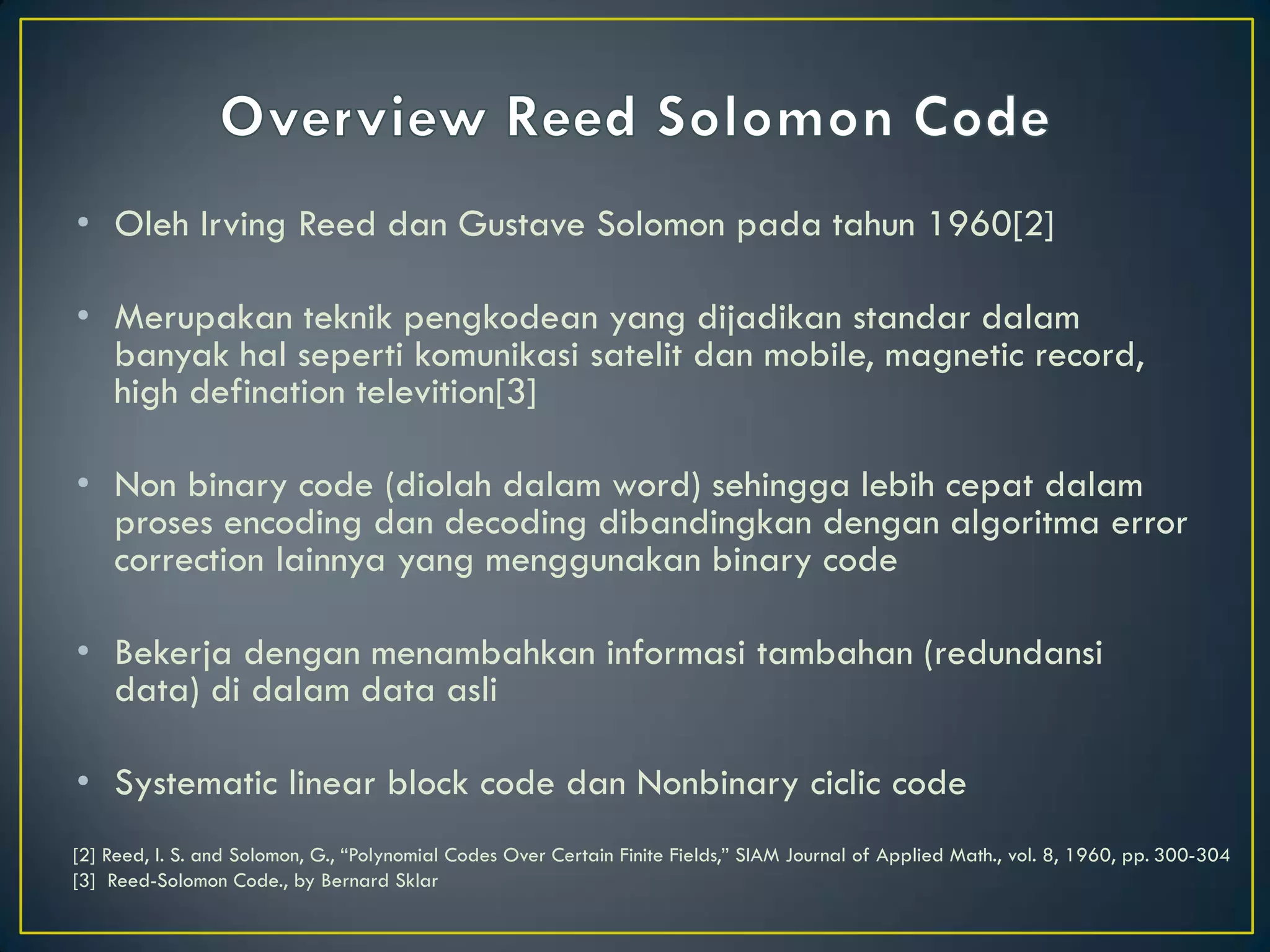 •Oleh Irving Reed dan Gustave Solomon pada tahun 1960[2] 
•Merupakan teknik pengkodean yang dijadikan standar dalam banyak hal seperti komunikasi satelit dan mobile, magnetic record, high defination televition[3] 
•Non binary code (diolah dalam word) sehingga lebih cepat dalam proses encoding dan decoding dibandingkan dengan algoritma error correction lainnya yang menggunakan binary code 
•Bekerja dengan menambahkan informasi tambahan (redundansi data) di dalam data asli 
•Systematic linear block code dan Nonbinary ciclic code 
[2] Reed, I. S. and Solomon, G., “Polynomial Codes Over Certain Finite Fields,” SIAM Journal of Applied Math., vol. 8, 1960, pp. 300-304 
[3] Reed-Solomon Code., by Bernard Sklar  