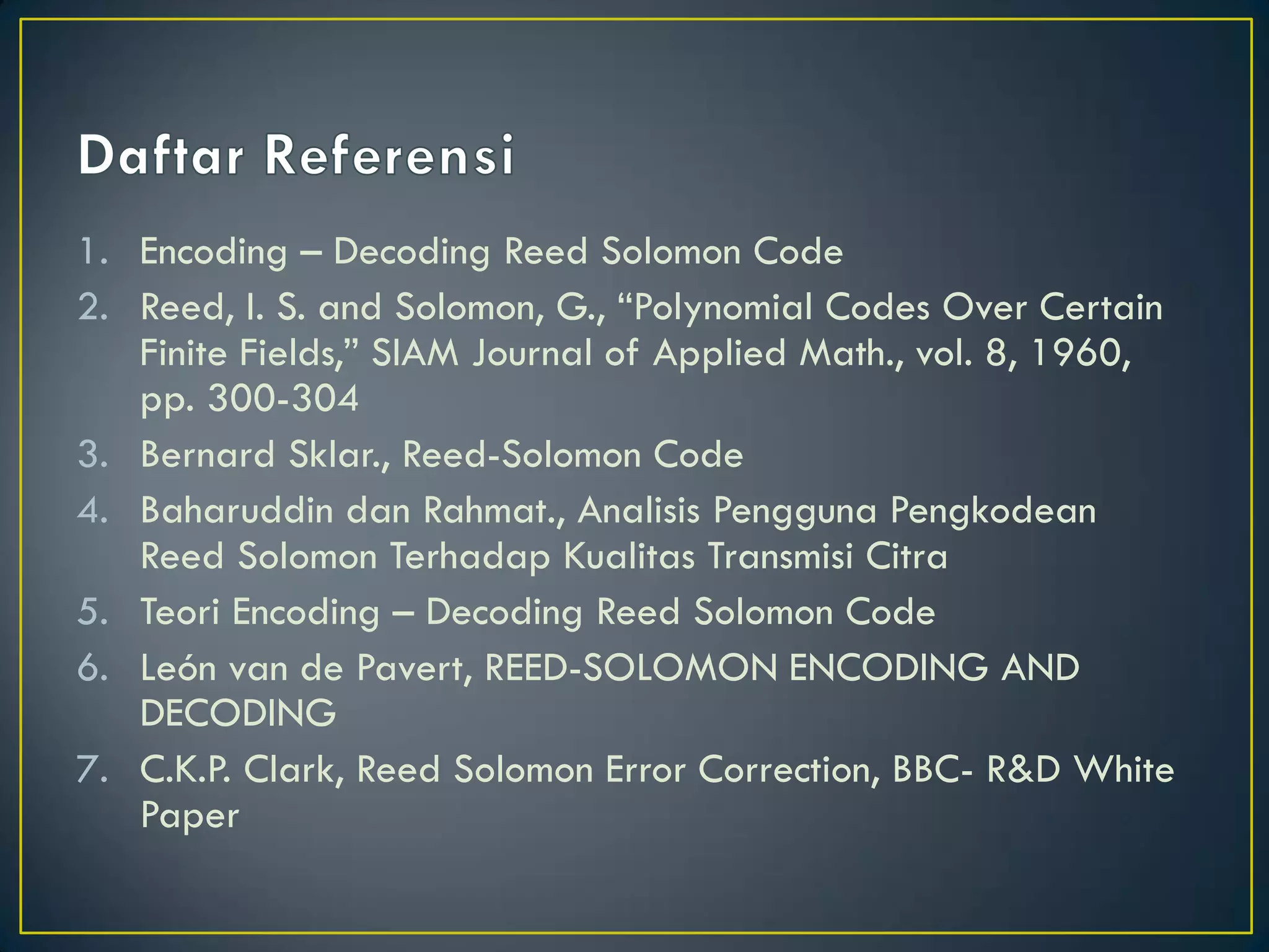 1.Encoding – Decoding Reed Solomon Code 
2.Reed, I. S. and Solomon, G., “Polynomial Codes Over Certain Finite Fields,” SIAM Journal of Applied Math., vol. 8, 1960, pp. 300-304 
3.Bernard Sklar., Reed-Solomon Code 
4.Baharuddin dan Rahmat., Analisis Pengguna Pengkodean Reed Solomon Terhadap Kualitas Transmisi Citra 
5.Teori Encoding – Decoding Reed Solomon Code 
6.León van de Pavert, REED-SOLOMON ENCODING AND DECODING 
7.C.K.P. Clark, Reed Solomon Error Correction, BBC- R&D White Paper  