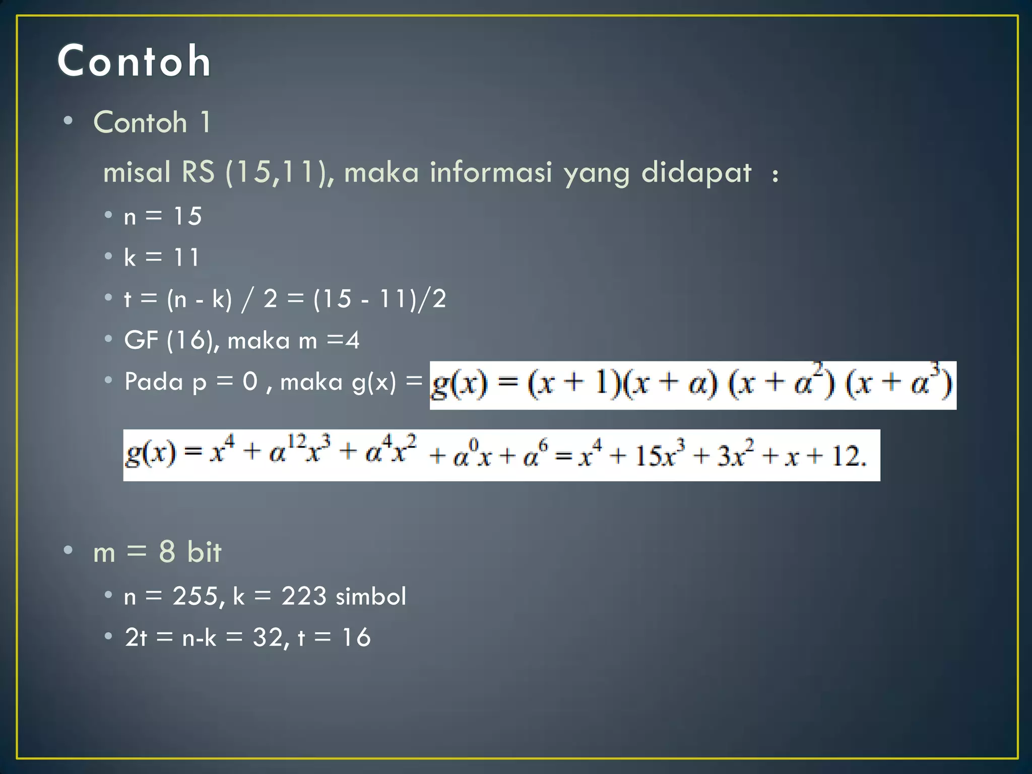 •Contoh 1 
misal RS (15,11), maka informasi yang didapat : 
•n = 15 
•k = 11 
•t = (n - k) / 2 = (15 - 11)/2 
•GF (16), maka m =4 
•Pada p = 0 , maka g(x) = 
•m = 8 bit 
•n = 255, k = 223 simbol 
•2t = n-k = 32, t = 16  