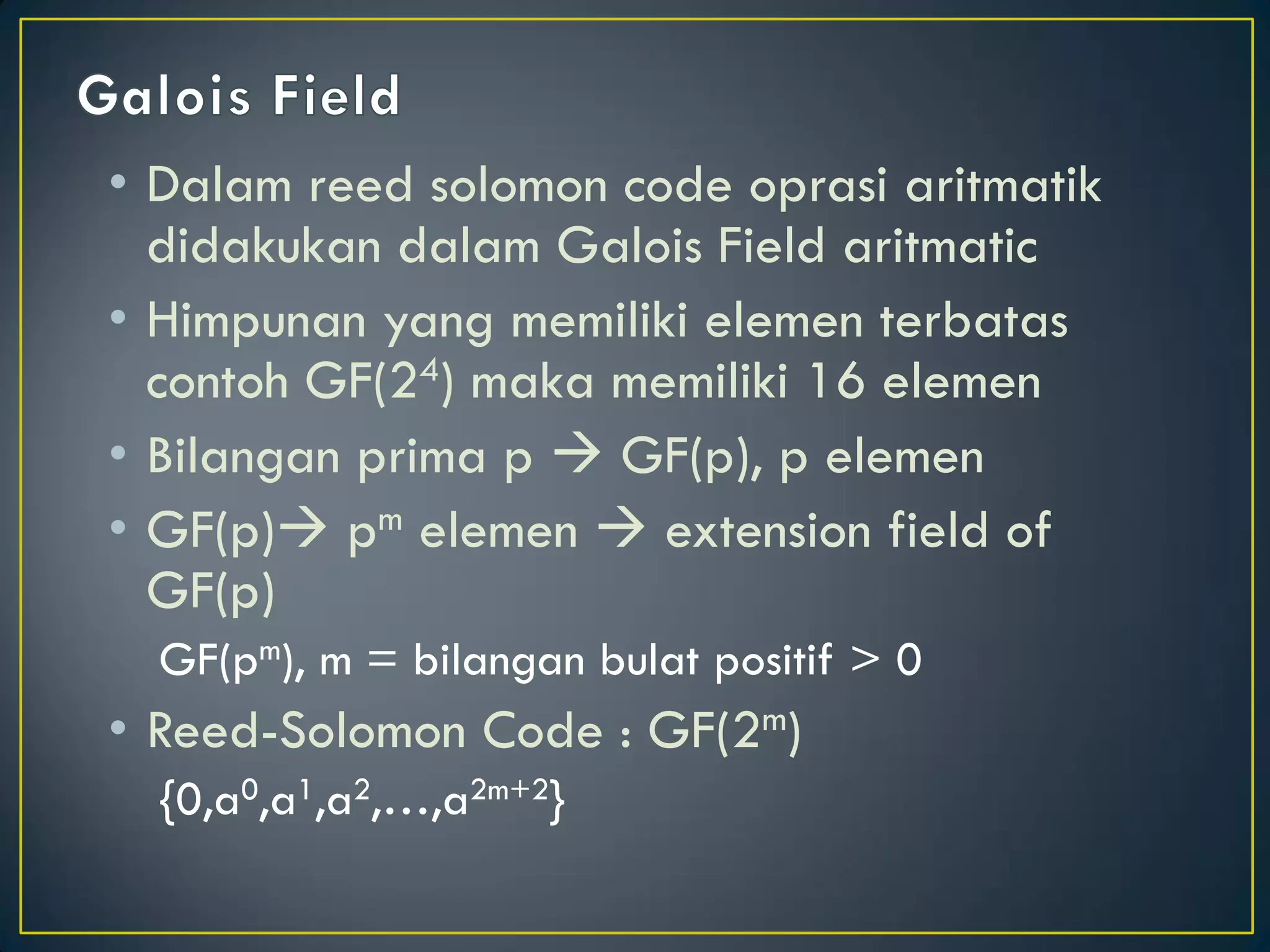 •Dalam reed solomon code oprasi aritmatik didakukan dalam Galois Field aritmatic 
•Himpunan yang memiliki elemen terbatas contoh GF(24) maka memiliki 16 elemen 
•Bilangan prima p  GF(p), p elemen 
•GF(p) pm elemen  extension field of GF(p) 
GF(pm), m = bilangan bulat positif > 0 
•Reed-Solomon Code : GF(2m) 
{0,a0,a1,a2,…,a2m+2}  