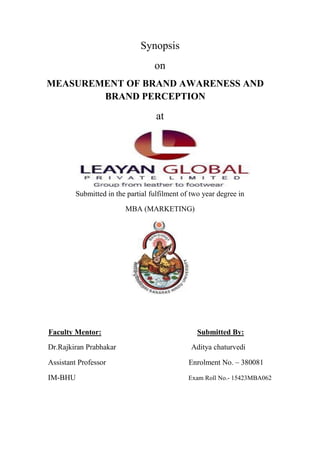 Synopsis
on
MEASUREMENT OF BRAND AWARENESS AND
BRAND PERCEPTION
at
Submitted in the partial fulfilment of two year degree in
MBA (MARKETING)
Faculty Mentor: Submitted By:
Dr.Rajkiran Prabhakar Aditya chaturvedi
Assistant Professor Enrolment No. – 380081
IM-BHU Exam Roll No.- 15423MBA062
 