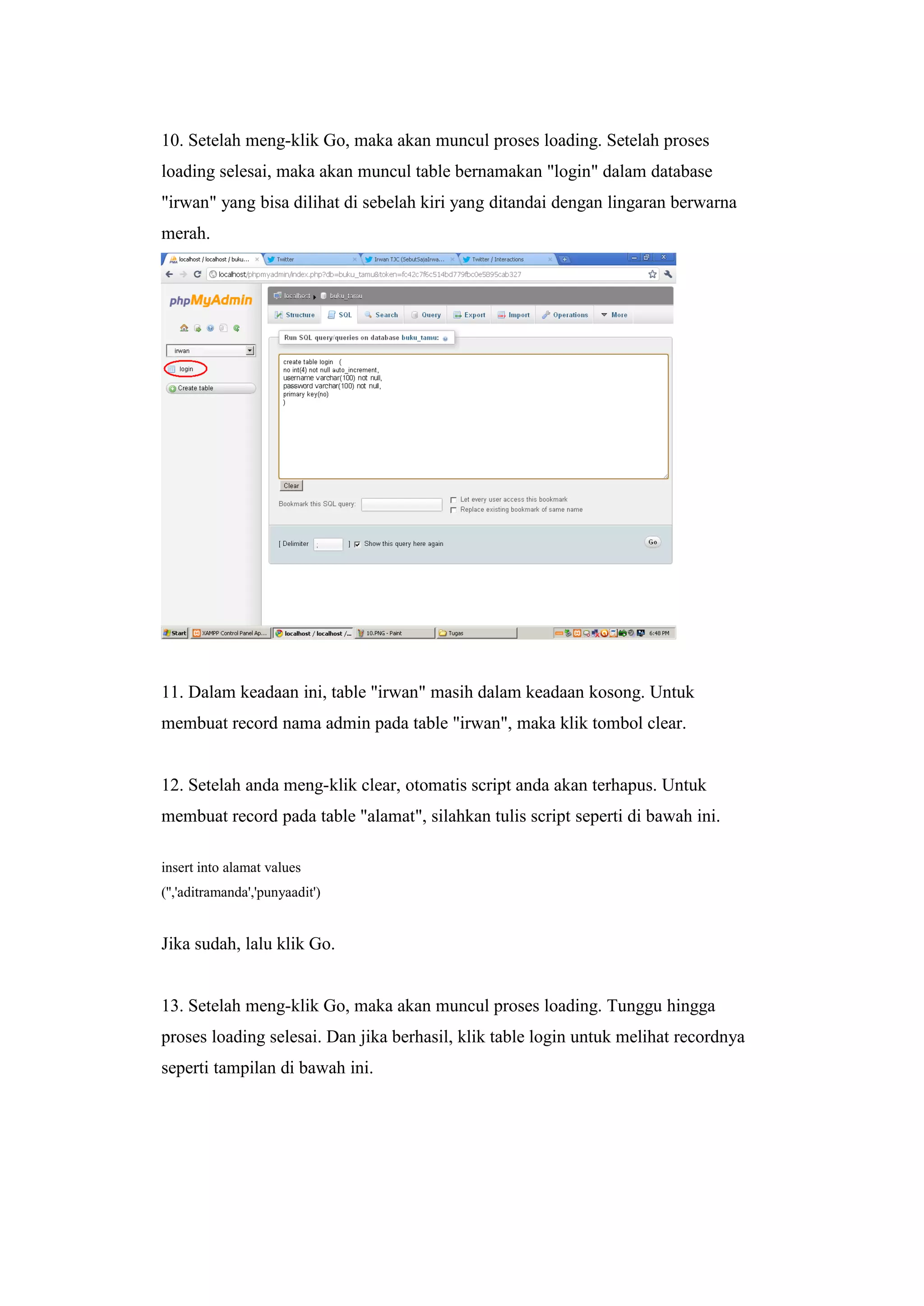 10. Setelah meng-klik Go, maka akan muncul proses loading. Setelah proses
loading selesai, maka akan muncul table bernamakan "login" dalam database
"irwan" yang bisa dilihat di sebelah kiri yang ditandai dengan lingaran berwarna
merah.
11. Dalam keadaan ini, table "irwan" masih dalam keadaan kosong. Untuk
membuat record nama admin pada table "irwan", maka klik tombol clear.
12. Setelah anda meng-klik clear, otomatis script anda akan terhapus. Untuk
membuat record pada table "alamat", silahkan tulis script seperti di bawah ini.
insert into alamat values
('','aditramanda','punyaadit')
Jika sudah, lalu klik Go.
13. Setelah meng-klik Go, maka akan muncul proses loading. Tunggu hingga
proses loading selesai. Dan jika berhasil, klik table login untuk melihat recordnya
seperti tampilan di bawah ini.
 
