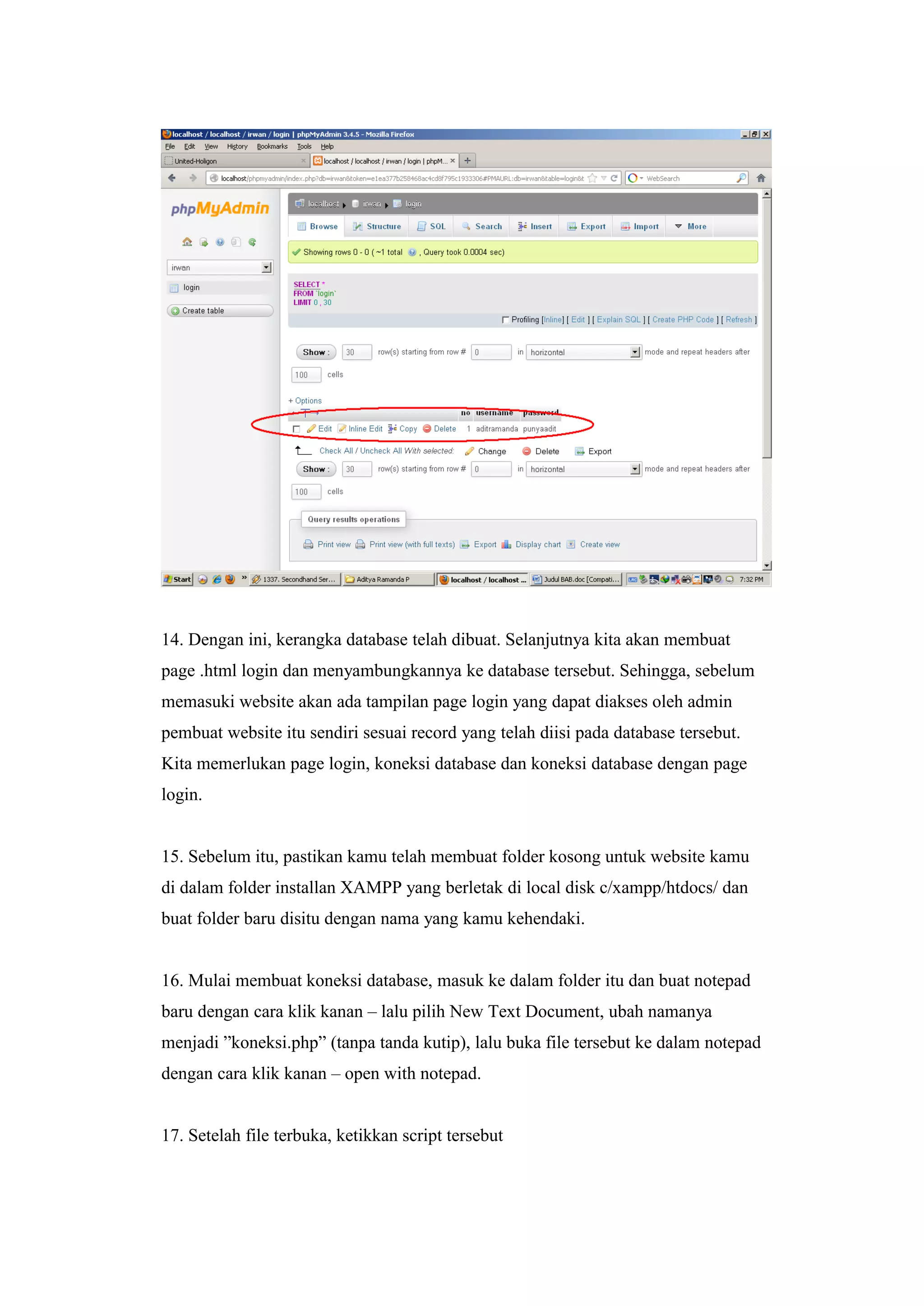 14. Dengan ini, kerangka database telah dibuat. Selanjutnya kita akan membuat
page .html login dan menyambungkannya ke database tersebut. Sehingga, sebelum
memasuki website akan ada tampilan page login yang dapat diakses oleh admin
pembuat website itu sendiri sesuai record yang telah diisi pada database tersebut.
Kita memerlukan page login, koneksi database dan koneksi database dengan page
login.
15. Sebelum itu, pastikan kamu telah membuat folder kosong untuk website kamu
di dalam folder installan XAMPP yang berletak di local disk c/xampp/htdocs/ dan
buat folder baru disitu dengan nama yang kamu kehendaki.
16. Mulai membuat koneksi database, masuk ke dalam folder itu dan buat notepad
baru dengan cara klik kanan – lalu pilih New Text Document, ubah namanya
menjadi ”koneksi.php” (tanpa tanda kutip), lalu buka file tersebut ke dalam notepad
dengan cara klik kanan – open with notepad.
17. Setelah file terbuka, ketikkan script tersebut
 