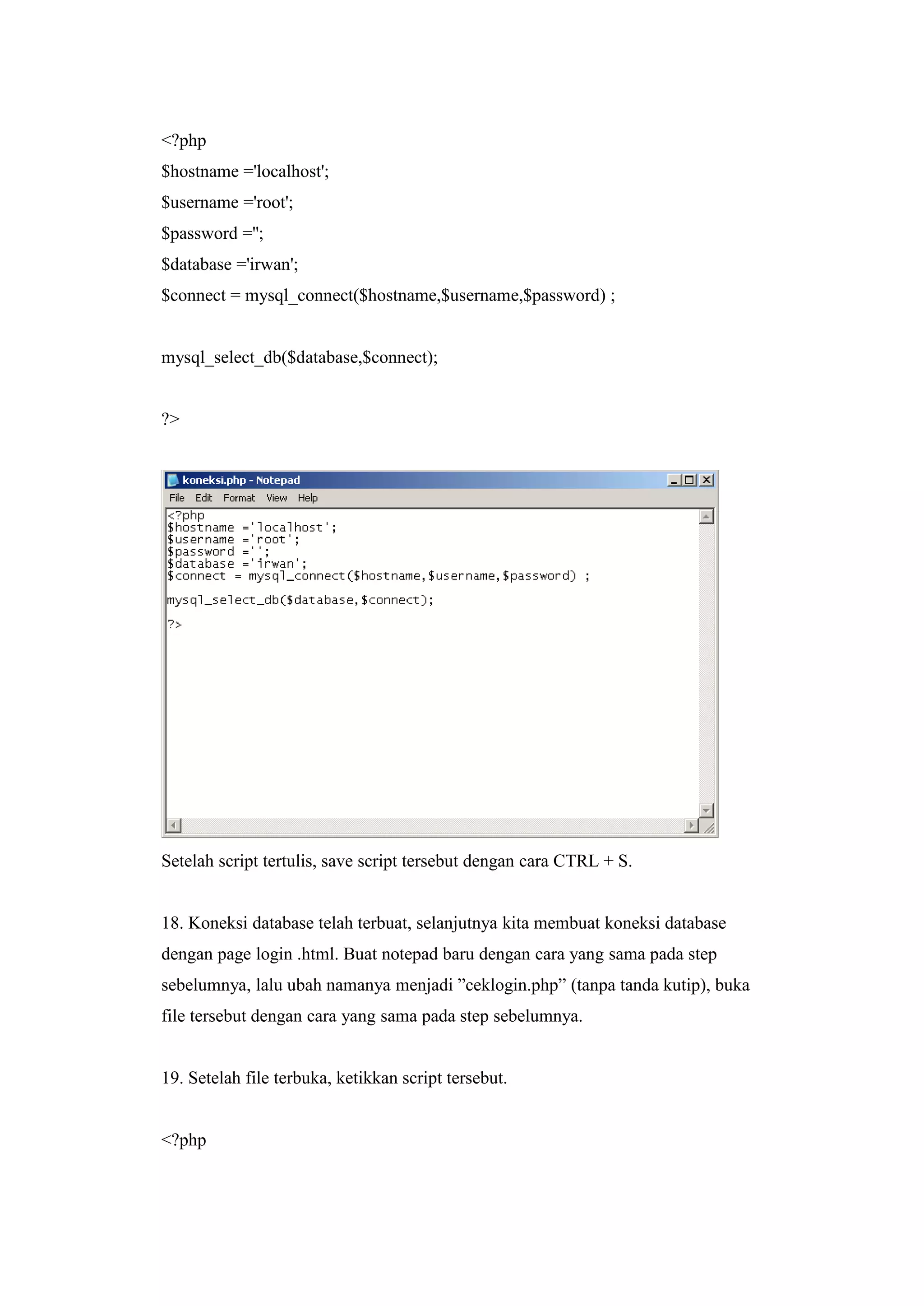 <?php
$hostname ='localhost';
$username ='root';
$password ='';
$database ='irwan';
$connect = mysql_connect($hostname,$username,$password) ;
mysql_select_db($database,$connect);
?>
Setelah script tertulis, save script tersebut dengan cara CTRL + S.
18. Koneksi database telah terbuat, selanjutnya kita membuat koneksi database
dengan page login .html. Buat notepad baru dengan cara yang sama pada step
sebelumnya, lalu ubah namanya menjadi ”ceklogin.php” (tanpa tanda kutip), buka
file tersebut dengan cara yang sama pada step sebelumnya.
19. Setelah file terbuka, ketikkan script tersebut.
<?php
 