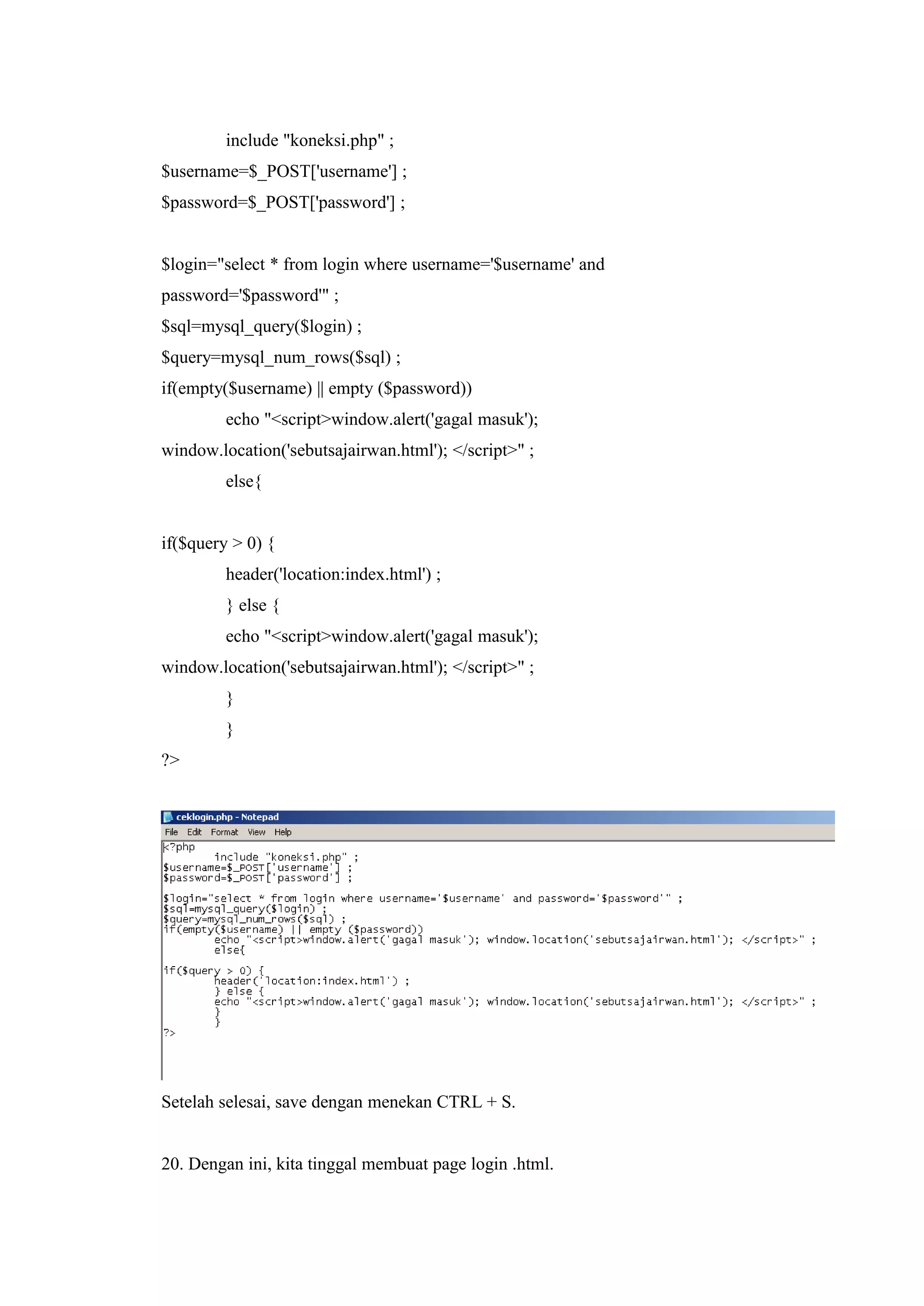 include "koneksi.php" ;
$username=$_POST['username'] ;
$password=$_POST['password'] ;
$login="select * from login where username='$username' and
password='$password'" ;
$sql=mysql_query($login) ;
$query=mysql_num_rows($sql) ;
if(empty($username) || empty ($password))
echo "<script>window.alert('gagal masuk');
window.location('sebutsajairwan.html'); </script>" ;
else{
if($query > 0) {
header('location:index.html') ;
} else {
echo "<script>window.alert('gagal masuk');
window.location('sebutsajairwan.html'); </script>" ;
}
}
?>
Setelah selesai, save dengan menekan CTRL + S.
20. Dengan ini, kita tinggal membuat page login .html.
 