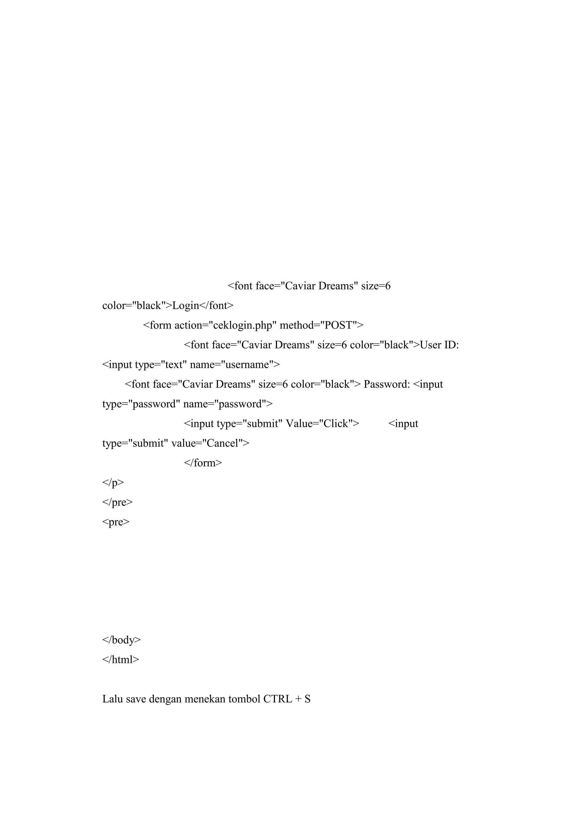 <font face="Caviar Dreams" size=6
color="black">Login</font>
<form action="ceklogin.php" method="POST">
<font face="Caviar Dreams" size=6 color="black">User ID:
<input type="text" name="username">
<font face="Caviar Dreams" size=6 color="black"> Password: <input
type="password" name="password">
<input type="submit" Value="Click"> <input
type="submit" value="Cancel">
</form>
</p>
</pre>
<pre>
</body>
</html>
Lalu save dengan menekan tombol CTRL + S
 