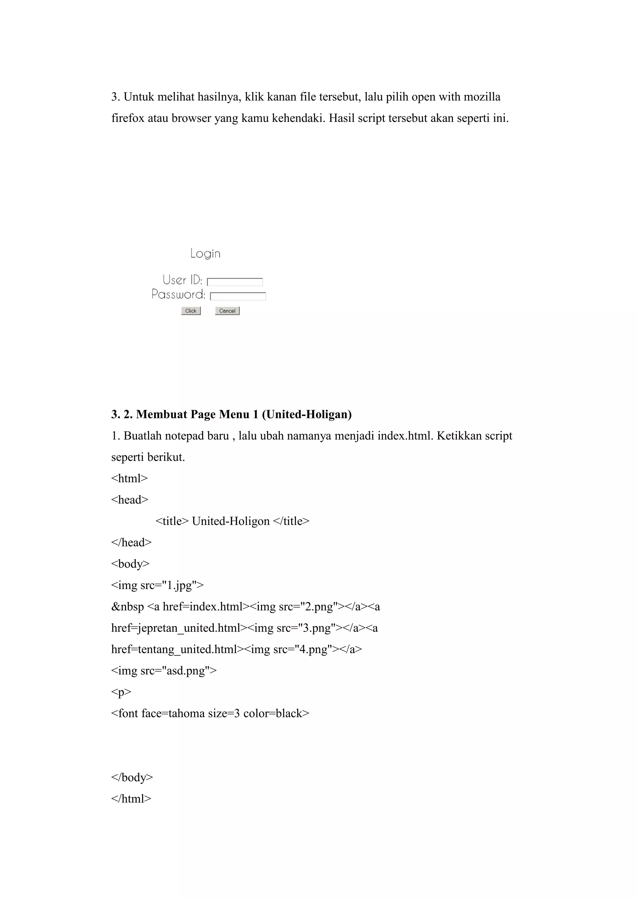 3. Untuk melihat hasilnya, klik kanan file tersebut, lalu pilih open with mozilla
firefox atau browser yang kamu kehendaki. Hasil script tersebut akan seperti ini.
3. 2. Membuat Page Menu 1 (United-Holigan)
1. Buatlah notepad baru , lalu ubah namanya menjadi index.html. Ketikkan script
seperti berikut.
<html>
<head>
<title> United-Holigon </title>
</head>
<body>
<img src="1.jpg">
&nbsp <a href=index.html><img src="2.png"></a><a
href=jepretan_united.html><img src="3.png"></a><a
href=tentang_united.html><img src="4.png"></a>
<img src="asd.png">
<p>
<font face=tahoma size=3 color=black>
</body>
</html>
 
