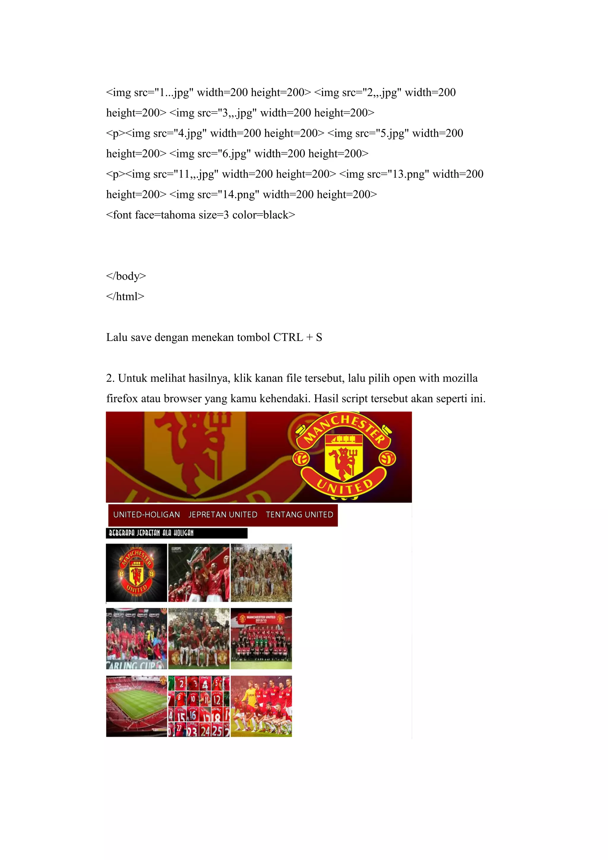 <img src="1...jpg" width=200 height=200> <img src="2,,.jpg" width=200
height=200> <img src="3,,.jpg" width=200 height=200>
<p><img src="4.jpg" width=200 height=200> <img src="5.jpg" width=200
height=200> <img src="6.jpg" width=200 height=200>
<p><img src="11,,.jpg" width=200 height=200> <img src="13.png" width=200
height=200> <img src="14.png" width=200 height=200>
<font face=tahoma size=3 color=black>
</body>
</html>
Lalu save dengan menekan tombol CTRL + S
2. Untuk melihat hasilnya, klik kanan file tersebut, lalu pilih open with mozilla
firefox atau browser yang kamu kehendaki. Hasil script tersebut akan seperti ini.
 
