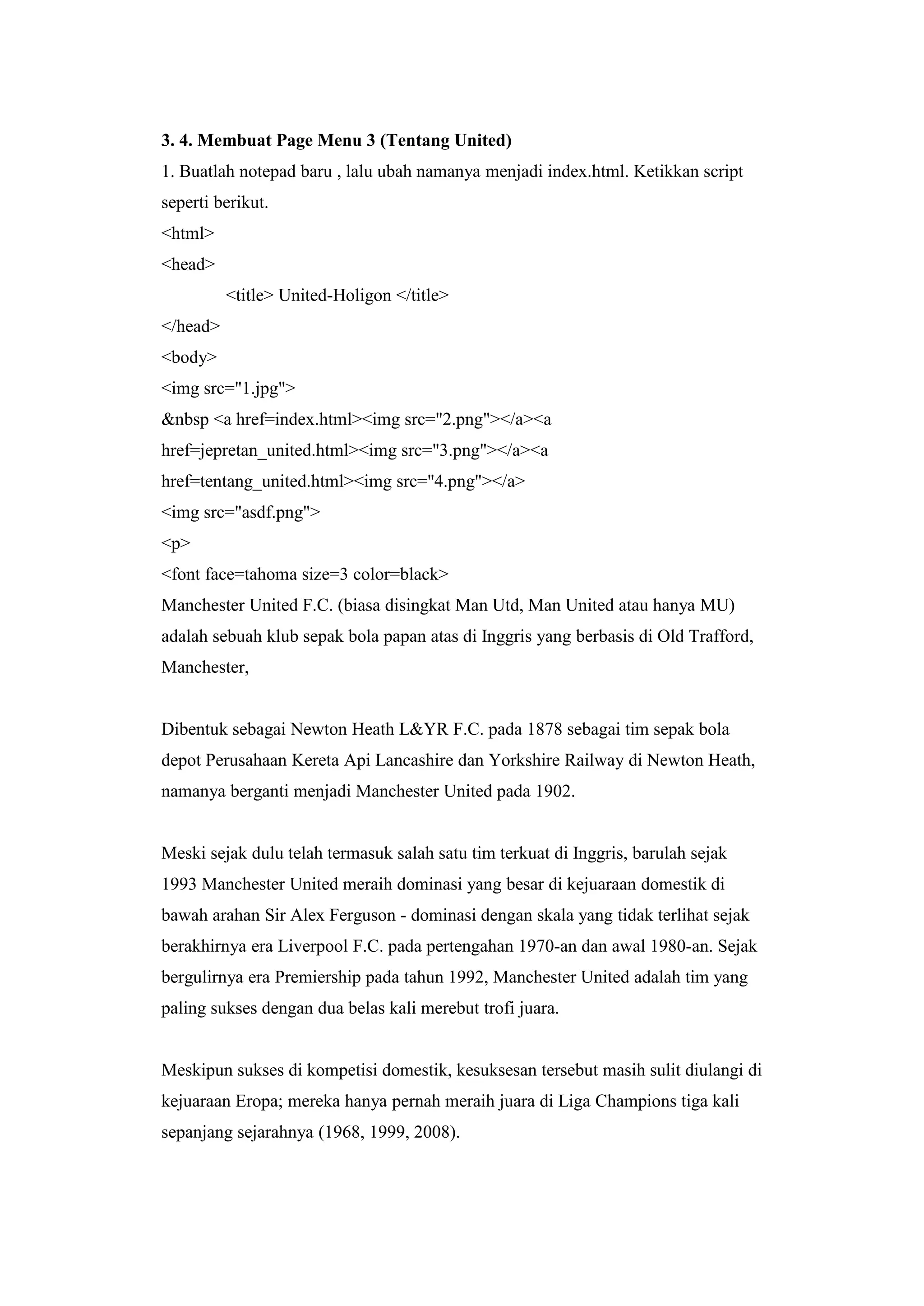 3. 4. Membuat Page Menu 3 (Tentang United)
1. Buatlah notepad baru , lalu ubah namanya menjadi index.html. Ketikkan script
seperti berikut.
<html>
<head>
<title> United-Holigon </title>
</head>
<body>
<img src="1.jpg">
&nbsp <a href=index.html><img src="2.png"></a><a
href=jepretan_united.html><img src="3.png"></a><a
href=tentang_united.html><img src="4.png"></a>
<img src="asdf.png">
<p>
<font face=tahoma size=3 color=black>
Manchester United F.C. (biasa disingkat Man Utd, Man United atau hanya MU)
adalah sebuah klub sepak bola papan atas di Inggris yang berbasis di Old Trafford,
Manchester,
Dibentuk sebagai Newton Heath L&YR F.C. pada 1878 sebagai tim sepak bola
depot Perusahaan Kereta Api Lancashire dan Yorkshire Railway di Newton Heath,
namanya berganti menjadi Manchester United pada 1902.
Meski sejak dulu telah termasuk salah satu tim terkuat di Inggris, barulah sejak
1993 Manchester United meraih dominasi yang besar di kejuaraan domestik di
bawah arahan Sir Alex Ferguson - dominasi dengan skala yang tidak terlihat sejak
berakhirnya era Liverpool F.C. pada pertengahan 1970-an dan awal 1980-an. Sejak
bergulirnya era Premiership pada tahun 1992, Manchester United adalah tim yang
paling sukses dengan dua belas kali merebut trofi juara.
Meskipun sukses di kompetisi domestik, kesuksesan tersebut masih sulit diulangi di
kejuaraan Eropa; mereka hanya pernah meraih juara di Liga Champions tiga kali
sepanjang sejarahnya (1968, 1999, 2008).
 