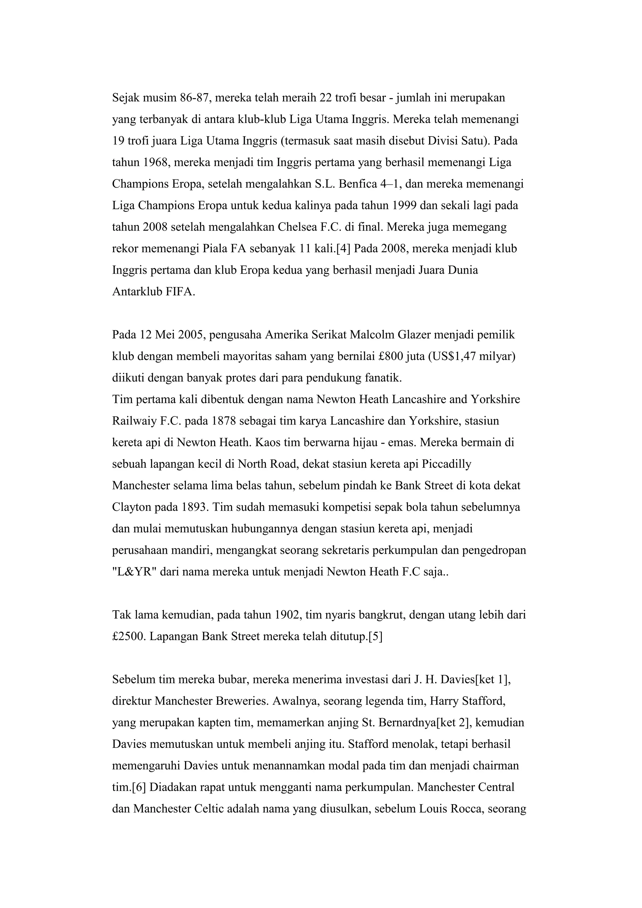 Sejak musim 86-87, mereka telah meraih 22 trofi besar - jumlah ini merupakan
yang terbanyak di antara klub-klub Liga Utama Inggris. Mereka telah memenangi
19 trofi juara Liga Utama Inggris (termasuk saat masih disebut Divisi Satu). Pada
tahun 1968, mereka menjadi tim Inggris pertama yang berhasil memenangi Liga
Champions Eropa, setelah mengalahkan S.L. Benfica 4–1, dan mereka memenangi
Liga Champions Eropa untuk kedua kalinya pada tahun 1999 dan sekali lagi pada
tahun 2008 setelah mengalahkan Chelsea F.C. di final. Mereka juga memegang
rekor memenangi Piala FA sebanyak 11 kali.[4] Pada 2008, mereka menjadi klub
Inggris pertama dan klub Eropa kedua yang berhasil menjadi Juara Dunia
Antarklub FIFA.
Pada 12 Mei 2005, pengusaha Amerika Serikat Malcolm Glazer menjadi pemilik
klub dengan membeli mayoritas saham yang bernilai £800 juta (US$1,47 milyar)
diikuti dengan banyak protes dari para pendukung fanatik.
Tim pertama kali dibentuk dengan nama Newton Heath Lancashire and Yorkshire
Railwaiy F.C. pada 1878 sebagai tim karya Lancashire dan Yorkshire, stasiun
kereta api di Newton Heath. Kaos tim berwarna hijau - emas. Mereka bermain di
sebuah lapangan kecil di North Road, dekat stasiun kereta api Piccadilly
Manchester selama lima belas tahun, sebelum pindah ke Bank Street di kota dekat
Clayton pada 1893. Tim sudah memasuki kompetisi sepak bola tahun sebelumnya
dan mulai memutuskan hubungannya dengan stasiun kereta api, menjadi
perusahaan mandiri, mengangkat seorang sekretaris perkumpulan dan pengedropan
"L&YR" dari nama mereka untuk menjadi Newton Heath F.C saja..
Tak lama kemudian, pada tahun 1902, tim nyaris bangkrut, dengan utang lebih dari
£2500. Lapangan Bank Street mereka telah ditutup.[5]
Sebelum tim mereka bubar, mereka menerima investasi dari J. H. Davies[ket 1],
direktur Manchester Breweries. Awalnya, seorang legenda tim, Harry Stafford,
yang merupakan kapten tim, memamerkan anjing St. Bernardnya[ket 2], kemudian
Davies memutuskan untuk membeli anjing itu. Stafford menolak, tetapi berhasil
memengaruhi Davies untuk menannamkan modal pada tim dan menjadi chairman
tim.[6] Diadakan rapat untuk mengganti nama perkumpulan. Manchester Central
dan Manchester Celtic adalah nama yang diusulkan, sebelum Louis Rocca, seorang
 