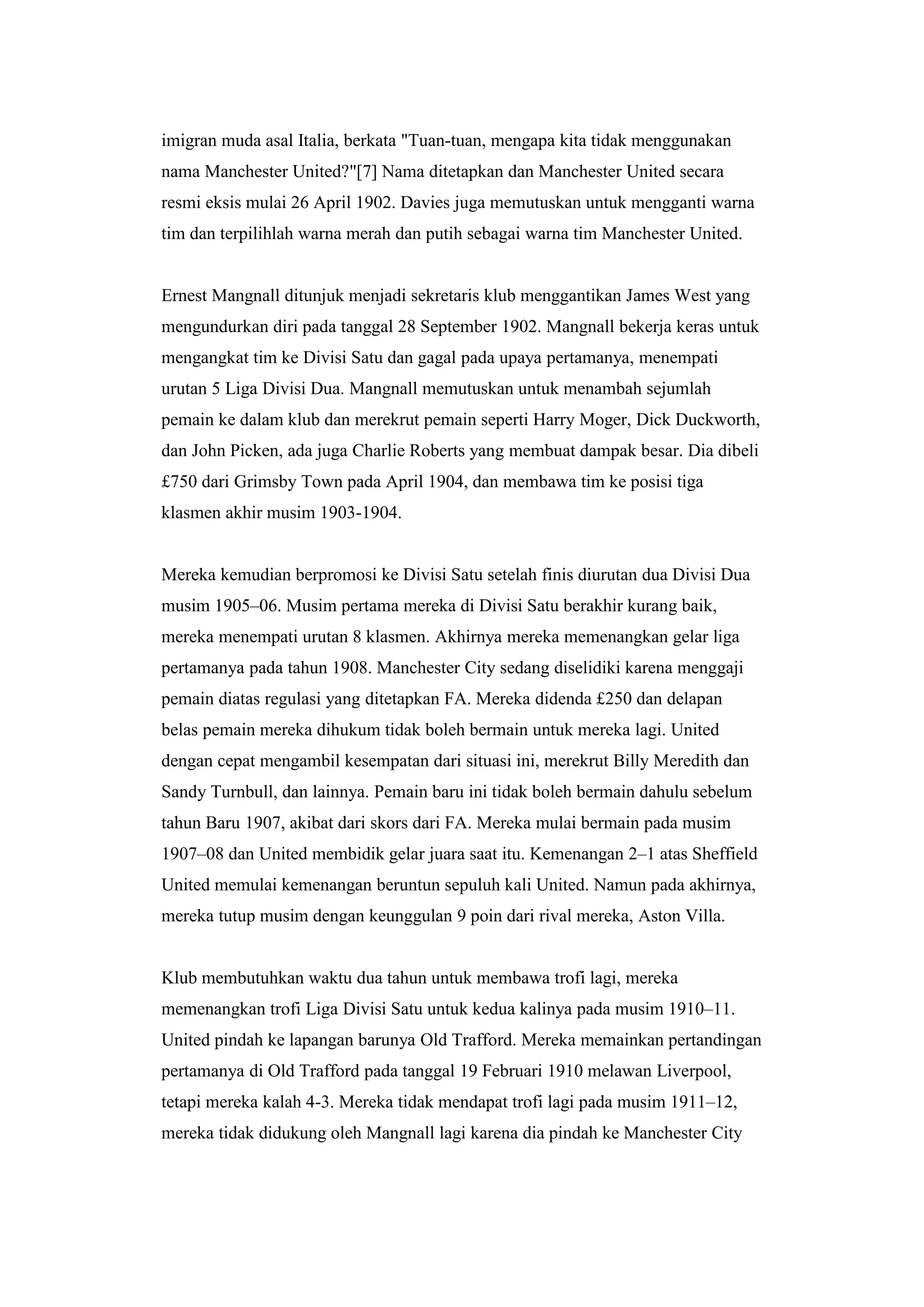 imigran muda asal Italia, berkata "Tuan-tuan, mengapa kita tidak menggunakan
nama Manchester United?"[7] Nama ditetapkan dan Manchester United secara
resmi eksis mulai 26 April 1902. Davies juga memutuskan untuk mengganti warna
tim dan terpilihlah warna merah dan putih sebagai warna tim Manchester United.
Ernest Mangnall ditunjuk menjadi sekretaris klub menggantikan James West yang
mengundurkan diri pada tanggal 28 September 1902. Mangnall bekerja keras untuk
mengangkat tim ke Divisi Satu dan gagal pada upaya pertamanya, menempati
urutan 5 Liga Divisi Dua. Mangnall memutuskan untuk menambah sejumlah
pemain ke dalam klub dan merekrut pemain seperti Harry Moger, Dick Duckworth,
dan John Picken, ada juga Charlie Roberts yang membuat dampak besar. Dia dibeli
£750 dari Grimsby Town pada April 1904, dan membawa tim ke posisi tiga
klasmen akhir musim 1903-1904.
Mereka kemudian berpromosi ke Divisi Satu setelah finis diurutan dua Divisi Dua
musim 1905–06. Musim pertama mereka di Divisi Satu berakhir kurang baik,
mereka menempati urutan 8 klasmen. Akhirnya mereka memenangkan gelar liga
pertamanya pada tahun 1908. Manchester City sedang diselidiki karena menggaji
pemain diatas regulasi yang ditetapkan FA. Mereka didenda £250 dan delapan
belas pemain mereka dihukum tidak boleh bermain untuk mereka lagi. United
dengan cepat mengambil kesempatan dari situasi ini, merekrut Billy Meredith dan
Sandy Turnbull, dan lainnya. Pemain baru ini tidak boleh bermain dahulu sebelum
tahun Baru 1907, akibat dari skors dari FA. Mereka mulai bermain pada musim
1907–08 dan United membidik gelar juara saat itu. Kemenangan 2–1 atas Sheffield
United memulai kemenangan beruntun sepuluh kali United. Namun pada akhirnya,
mereka tutup musim dengan keunggulan 9 poin dari rival mereka, Aston Villa.
Klub membutuhkan waktu dua tahun untuk membawa trofi lagi, mereka
memenangkan trofi Liga Divisi Satu untuk kedua kalinya pada musim 1910–11.
United pindah ke lapangan barunya Old Trafford. Mereka memainkan pertandingan
pertamanya di Old Trafford pada tanggal 19 Februari 1910 melawan Liverpool,
tetapi mereka kalah 4-3. Mereka tidak mendapat trofi lagi pada musim 1911–12,
mereka tidak didukung oleh Mangnall lagi karena dia pindah ke Manchester City
 