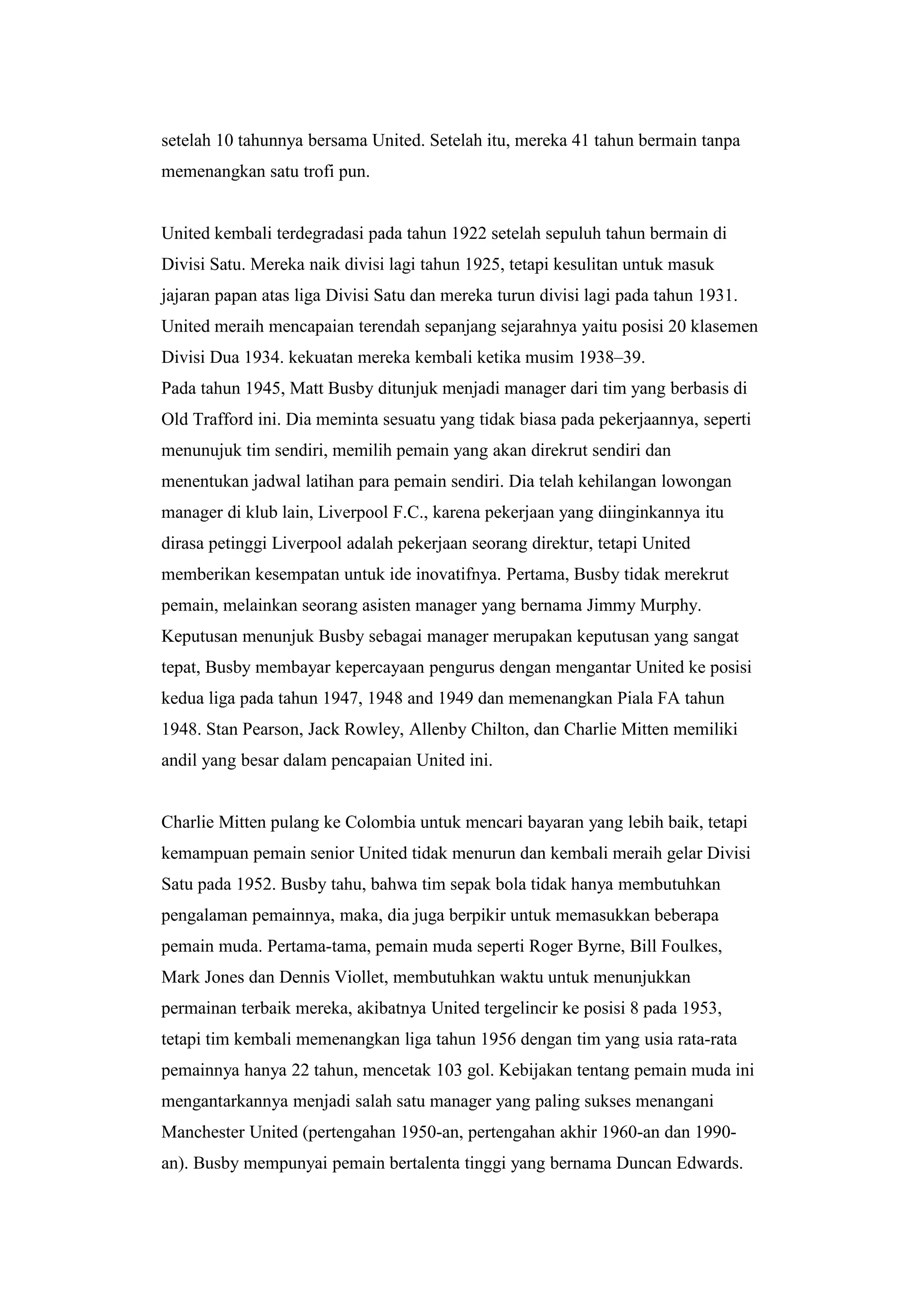 setelah 10 tahunnya bersama United. Setelah itu, mereka 41 tahun bermain tanpa
memenangkan satu trofi pun.
United kembali terdegradasi pada tahun 1922 setelah sepuluh tahun bermain di
Divisi Satu. Mereka naik divisi lagi tahun 1925, tetapi kesulitan untuk masuk
jajaran papan atas liga Divisi Satu dan mereka turun divisi lagi pada tahun 1931.
United meraih mencapaian terendah sepanjang sejarahnya yaitu posisi 20 klasemen
Divisi Dua 1934. kekuatan mereka kembali ketika musim 1938–39.
Pada tahun 1945, Matt Busby ditunjuk menjadi manager dari tim yang berbasis di
Old Trafford ini. Dia meminta sesuatu yang tidak biasa pada pekerjaannya, seperti
menunujuk tim sendiri, memilih pemain yang akan direkrut sendiri dan
menentukan jadwal latihan para pemain sendiri. Dia telah kehilangan lowongan
manager di klub lain, Liverpool F.C., karena pekerjaan yang diinginkannya itu
dirasa petinggi Liverpool adalah pekerjaan seorang direktur, tetapi United
memberikan kesempatan untuk ide inovatifnya. Pertama, Busby tidak merekrut
pemain, melainkan seorang asisten manager yang bernama Jimmy Murphy.
Keputusan menunjuk Busby sebagai manager merupakan keputusan yang sangat
tepat, Busby membayar kepercayaan pengurus dengan mengantar United ke posisi
kedua liga pada tahun 1947, 1948 and 1949 dan memenangkan Piala FA tahun
1948. Stan Pearson, Jack Rowley, Allenby Chilton, dan Charlie Mitten memiliki
andil yang besar dalam pencapaian United ini.
Charlie Mitten pulang ke Colombia untuk mencari bayaran yang lebih baik, tetapi
kemampuan pemain senior United tidak menurun dan kembali meraih gelar Divisi
Satu pada 1952. Busby tahu, bahwa tim sepak bola tidak hanya membutuhkan
pengalaman pemainnya, maka, dia juga berpikir untuk memasukkan beberapa
pemain muda. Pertama-tama, pemain muda seperti Roger Byrne, Bill Foulkes,
Mark Jones dan Dennis Viollet, membutuhkan waktu untuk menunjukkan
permainan terbaik mereka, akibatnya United tergelincir ke posisi 8 pada 1953,
tetapi tim kembali memenangkan liga tahun 1956 dengan tim yang usia rata-rata
pemainnya hanya 22 tahun, mencetak 103 gol. Kebijakan tentang pemain muda ini
mengantarkannya menjadi salah satu manager yang paling sukses menangani
Manchester United (pertengahan 1950-an, pertengahan akhir 1960-an dan 1990-
an). Busby mempunyai pemain bertalenta tinggi yang bernama Duncan Edwards.
 