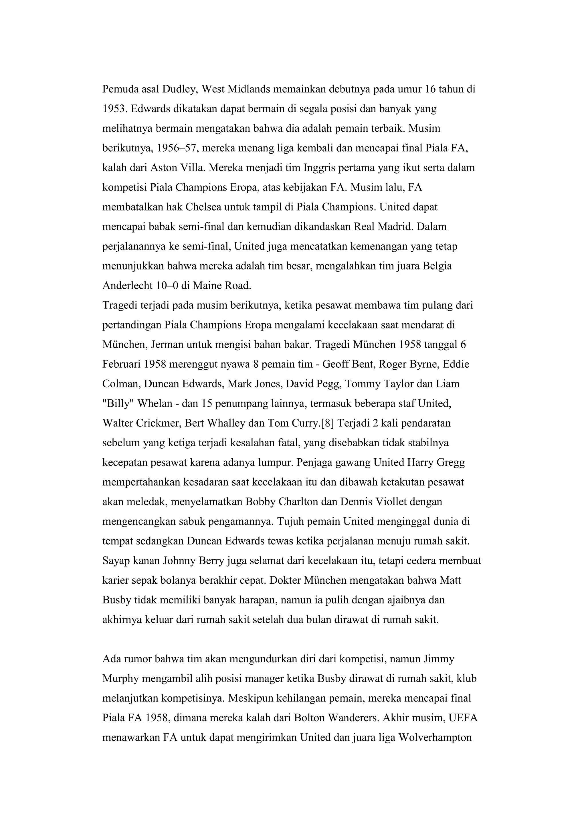 Pemuda asal Dudley, West Midlands memainkan debutnya pada umur 16 tahun di
1953. Edwards dikatakan dapat bermain di segala posisi dan banyak yang
melihatnya bermain mengatakan bahwa dia adalah pemain terbaik. Musim
berikutnya, 1956–57, mereka menang liga kembali dan mencapai final Piala FA,
kalah dari Aston Villa. Mereka menjadi tim Inggris pertama yang ikut serta dalam
kompetisi Piala Champions Eropa, atas kebijakan FA. Musim lalu, FA
membatalkan hak Chelsea untuk tampil di Piala Champions. United dapat
mencapai babak semi-final dan kemudian dikandaskan Real Madrid. Dalam
perjalanannya ke semi-final, United juga mencatatkan kemenangan yang tetap
menunjukkan bahwa mereka adalah tim besar, mengalahkan tim juara Belgia
Anderlecht 10–0 di Maine Road.
Tragedi terjadi pada musim berikutnya, ketika pesawat membawa tim pulang dari
pertandingan Piala Champions Eropa mengalami kecelakaan saat mendarat di
München, Jerman untuk mengisi bahan bakar. Tragedi München 1958 tanggal 6
Februari 1958 merenggut nyawa 8 pemain tim - Geoff Bent, Roger Byrne, Eddie
Colman, Duncan Edwards, Mark Jones, David Pegg, Tommy Taylor dan Liam
"Billy" Whelan - dan 15 penumpang lainnya, termasuk beberapa staf United,
Walter Crickmer, Bert Whalley dan Tom Curry.[8] Terjadi 2 kali pendaratan
sebelum yang ketiga terjadi kesalahan fatal, yang disebabkan tidak stabilnya
kecepatan pesawat karena adanya lumpur. Penjaga gawang United Harry Gregg
mempertahankan kesadaran saat kecelakaan itu dan dibawah ketakutan pesawat
akan meledak, menyelamatkan Bobby Charlton dan Dennis Viollet dengan
mengencangkan sabuk pengamannya. Tujuh pemain United menginggal dunia di
tempat sedangkan Duncan Edwards tewas ketika perjalanan menuju rumah sakit.
Sayap kanan Johnny Berry juga selamat dari kecelakaan itu, tetapi cedera membuat
karier sepak bolanya berakhir cepat. Dokter München mengatakan bahwa Matt
Busby tidak memiliki banyak harapan, namun ia pulih dengan ajaibnya dan
akhirnya keluar dari rumah sakit setelah dua bulan dirawat di rumah sakit.
Ada rumor bahwa tim akan mengundurkan diri dari kompetisi, namun Jimmy
Murphy mengambil alih posisi manager ketika Busby dirawat di rumah sakit, klub
melanjutkan kompetisinya. Meskipun kehilangan pemain, mereka mencapai final
Piala FA 1958, dimana mereka kalah dari Bolton Wanderers. Akhir musim, UEFA
menawarkan FA untuk dapat mengirimkan United dan juara liga Wolverhampton
 