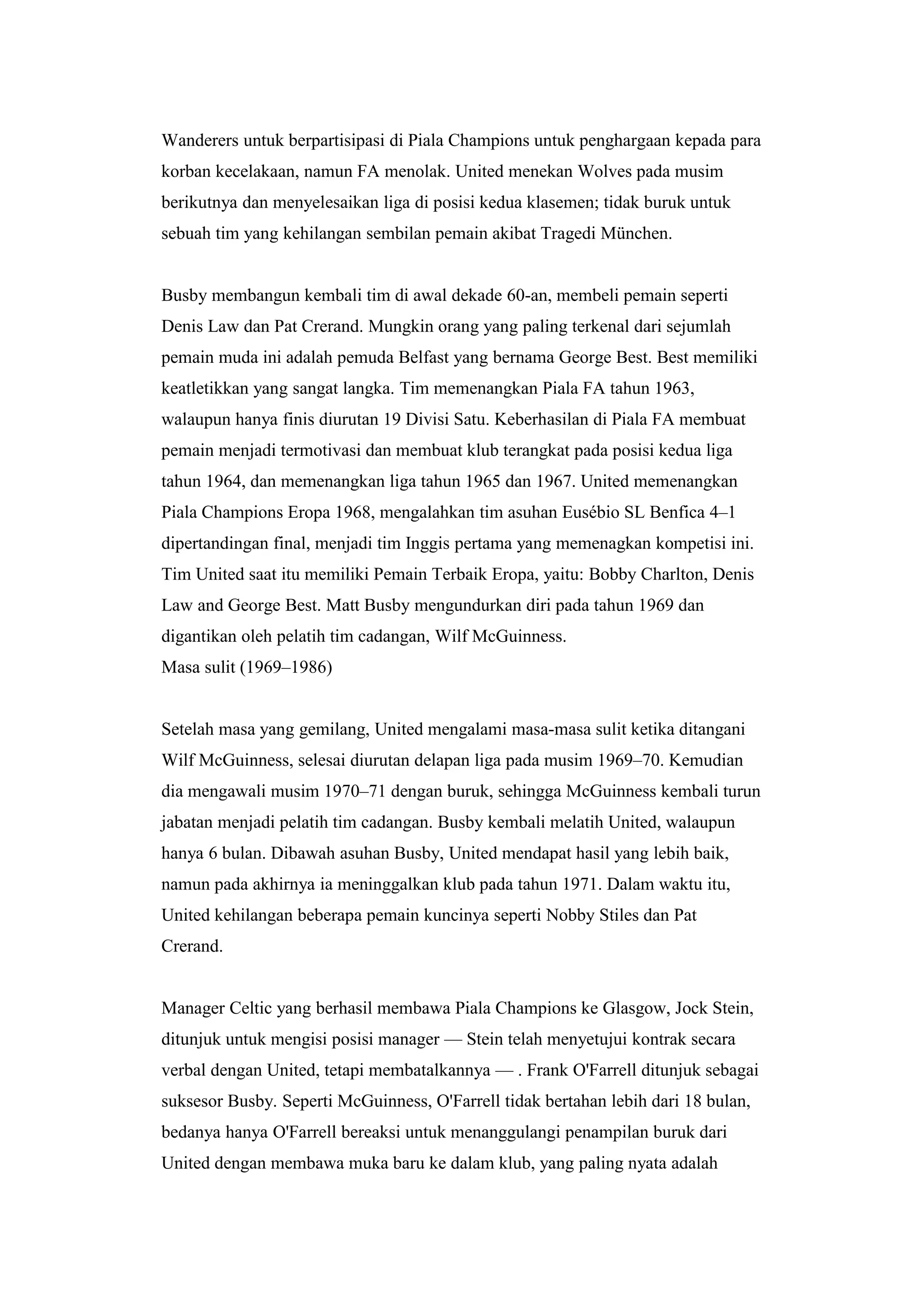 Wanderers untuk berpartisipasi di Piala Champions untuk penghargaan kepada para
korban kecelakaan, namun FA menolak. United menekan Wolves pada musim
berikutnya dan menyelesaikan liga di posisi kedua klasemen; tidak buruk untuk
sebuah tim yang kehilangan sembilan pemain akibat Tragedi München.
Busby membangun kembali tim di awal dekade 60-an, membeli pemain seperti
Denis Law dan Pat Crerand. Mungkin orang yang paling terkenal dari sejumlah
pemain muda ini adalah pemuda Belfast yang bernama George Best. Best memiliki
keatletikkan yang sangat langka. Tim memenangkan Piala FA tahun 1963,
walaupun hanya finis diurutan 19 Divisi Satu. Keberhasilan di Piala FA membuat
pemain menjadi termotivasi dan membuat klub terangkat pada posisi kedua liga
tahun 1964, dan memenangkan liga tahun 1965 dan 1967. United memenangkan
Piala Champions Eropa 1968, mengalahkan tim asuhan Eusébio SL Benfica 4–1
dipertandingan final, menjadi tim Inggis pertama yang memenagkan kompetisi ini.
Tim United saat itu memiliki Pemain Terbaik Eropa, yaitu: Bobby Charlton, Denis
Law and George Best. Matt Busby mengundurkan diri pada tahun 1969 dan
digantikan oleh pelatih tim cadangan, Wilf McGuinness.
Masa sulit (1969–1986)
Setelah masa yang gemilang, United mengalami masa-masa sulit ketika ditangani
Wilf McGuinness, selesai diurutan delapan liga pada musim 1969–70. Kemudian
dia mengawali musim 1970–71 dengan buruk, sehingga McGuinness kembali turun
jabatan menjadi pelatih tim cadangan. Busby kembali melatih United, walaupun
hanya 6 bulan. Dibawah asuhan Busby, United mendapat hasil yang lebih baik,
namun pada akhirnya ia meninggalkan klub pada tahun 1971. Dalam waktu itu,
United kehilangan beberapa pemain kuncinya seperti Nobby Stiles dan Pat
Crerand.
Manager Celtic yang berhasil membawa Piala Champions ke Glasgow, Jock Stein,
ditunjuk untuk mengisi posisi manager — Stein telah menyetujui kontrak secara
verbal dengan United, tetapi membatalkannya — . Frank O'Farrell ditunjuk sebagai
suksesor Busby. Seperti McGuinness, O'Farrell tidak bertahan lebih dari 18 bulan,
bedanya hanya O'Farrell bereaksi untuk menanggulangi penampilan buruk dari
United dengan membawa muka baru ke dalam klub, yang paling nyata adalah
 