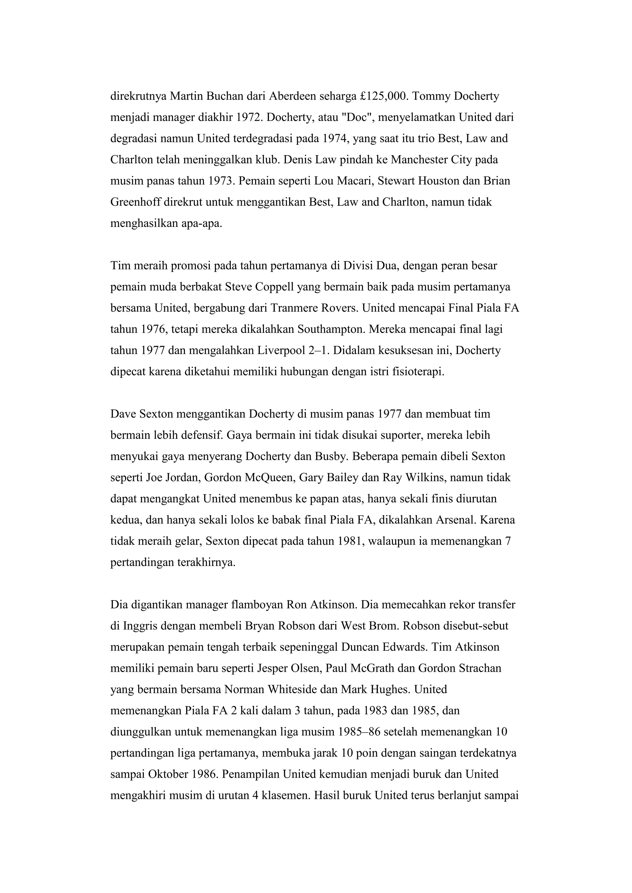 direkrutnya Martin Buchan dari Aberdeen seharga £125,000. Tommy Docherty
menjadi manager diakhir 1972. Docherty, atau "Doc", menyelamatkan United dari
degradasi namun United terdegradasi pada 1974, yang saat itu trio Best, Law and
Charlton telah meninggalkan klub. Denis Law pindah ke Manchester City pada
musim panas tahun 1973. Pemain seperti Lou Macari, Stewart Houston dan Brian
Greenhoff direkrut untuk menggantikan Best, Law and Charlton, namun tidak
menghasilkan apa-apa.
Tim meraih promosi pada tahun pertamanya di Divisi Dua, dengan peran besar
pemain muda berbakat Steve Coppell yang bermain baik pada musim pertamanya
bersama United, bergabung dari Tranmere Rovers. United mencapai Final Piala FA
tahun 1976, tetapi mereka dikalahkan Southampton. Mereka mencapai final lagi
tahun 1977 dan mengalahkan Liverpool 2–1. Didalam kesuksesan ini, Docherty
dipecat karena diketahui memiliki hubungan dengan istri fisioterapi.
Dave Sexton menggantikan Docherty di musim panas 1977 dan membuat tim
bermain lebih defensif. Gaya bermain ini tidak disukai suporter, mereka lebih
menyukai gaya menyerang Docherty dan Busby. Beberapa pemain dibeli Sexton
seperti Joe Jordan, Gordon McQueen, Gary Bailey dan Ray Wilkins, namun tidak
dapat mengangkat United menembus ke papan atas, hanya sekali finis diurutan
kedua, dan hanya sekali lolos ke babak final Piala FA, dikalahkan Arsenal. Karena
tidak meraih gelar, Sexton dipecat pada tahun 1981, walaupun ia memenangkan 7
pertandingan terakhirnya.
Dia digantikan manager flamboyan Ron Atkinson. Dia memecahkan rekor transfer
di Inggris dengan membeli Bryan Robson dari West Brom. Robson disebut-sebut
merupakan pemain tengah terbaik sepeninggal Duncan Edwards. Tim Atkinson
memiliki pemain baru seperti Jesper Olsen, Paul McGrath dan Gordon Strachan
yang bermain bersama Norman Whiteside dan Mark Hughes. United
memenangkan Piala FA 2 kali dalam 3 tahun, pada 1983 dan 1985, dan
diunggulkan untuk memenangkan liga musim 1985–86 setelah memenangkan 10
pertandingan liga pertamanya, membuka jarak 10 poin dengan saingan terdekatnya
sampai Oktober 1986. Penampilan United kemudian menjadi buruk dan United
mengakhiri musim di urutan 4 klasemen. Hasil buruk United terus berlanjut sampai
 