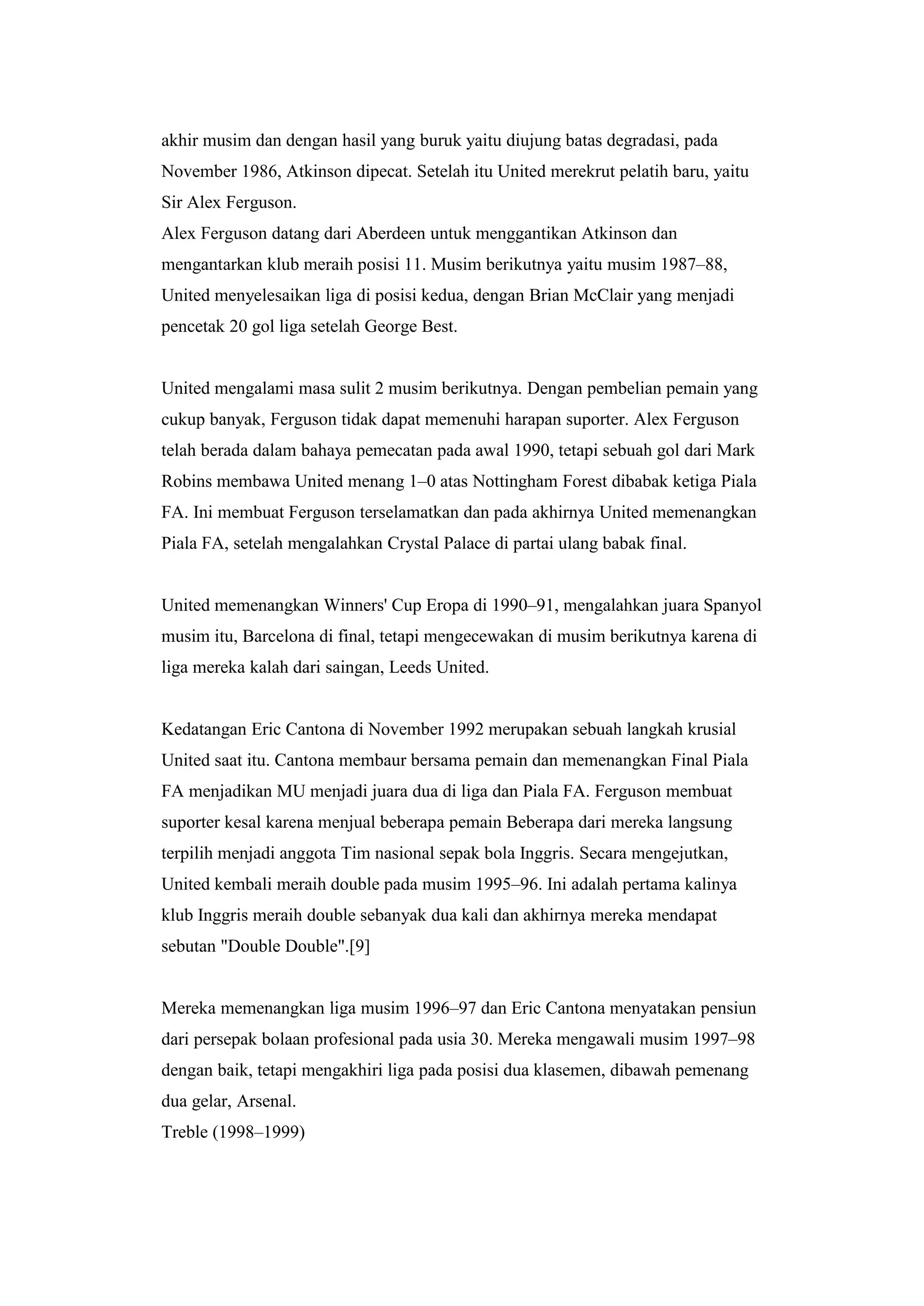 akhir musim dan dengan hasil yang buruk yaitu diujung batas degradasi, pada
November 1986, Atkinson dipecat. Setelah itu United merekrut pelatih baru, yaitu
Sir Alex Ferguson.
Alex Ferguson datang dari Aberdeen untuk menggantikan Atkinson dan
mengantarkan klub meraih posisi 11. Musim berikutnya yaitu musim 1987–88,
United menyelesaikan liga di posisi kedua, dengan Brian McClair yang menjadi
pencetak 20 gol liga setelah George Best.
United mengalami masa sulit 2 musim berikutnya. Dengan pembelian pemain yang
cukup banyak, Ferguson tidak dapat memenuhi harapan suporter. Alex Ferguson
telah berada dalam bahaya pemecatan pada awal 1990, tetapi sebuah gol dari Mark
Robins membawa United menang 1–0 atas Nottingham Forest dibabak ketiga Piala
FA. Ini membuat Ferguson terselamatkan dan pada akhirnya United memenangkan
Piala FA, setelah mengalahkan Crystal Palace di partai ulang babak final.
United memenangkan Winners' Cup Eropa di 1990–91, mengalahkan juara Spanyol
musim itu, Barcelona di final, tetapi mengecewakan di musim berikutnya karena di
liga mereka kalah dari saingan, Leeds United.
Kedatangan Eric Cantona di November 1992 merupakan sebuah langkah krusial
United saat itu. Cantona membaur bersama pemain dan memenangkan Final Piala
FA menjadikan MU menjadi juara dua di liga dan Piala FA. Ferguson membuat
suporter kesal karena menjual beberapa pemain Beberapa dari mereka langsung
terpilih menjadi anggota Tim nasional sepak bola Inggris. Secara mengejutkan,
United kembali meraih double pada musim 1995–96. Ini adalah pertama kalinya
klub Inggris meraih double sebanyak dua kali dan akhirnya mereka mendapat
sebutan "Double Double".[9]
Mereka memenangkan liga musim 1996–97 dan Eric Cantona menyatakan pensiun
dari persepak bolaan profesional pada usia 30. Mereka mengawali musim 1997–98
dengan baik, tetapi mengakhiri liga pada posisi dua klasemen, dibawah pemenang
dua gelar, Arsenal.
Treble (1998–1999)
 