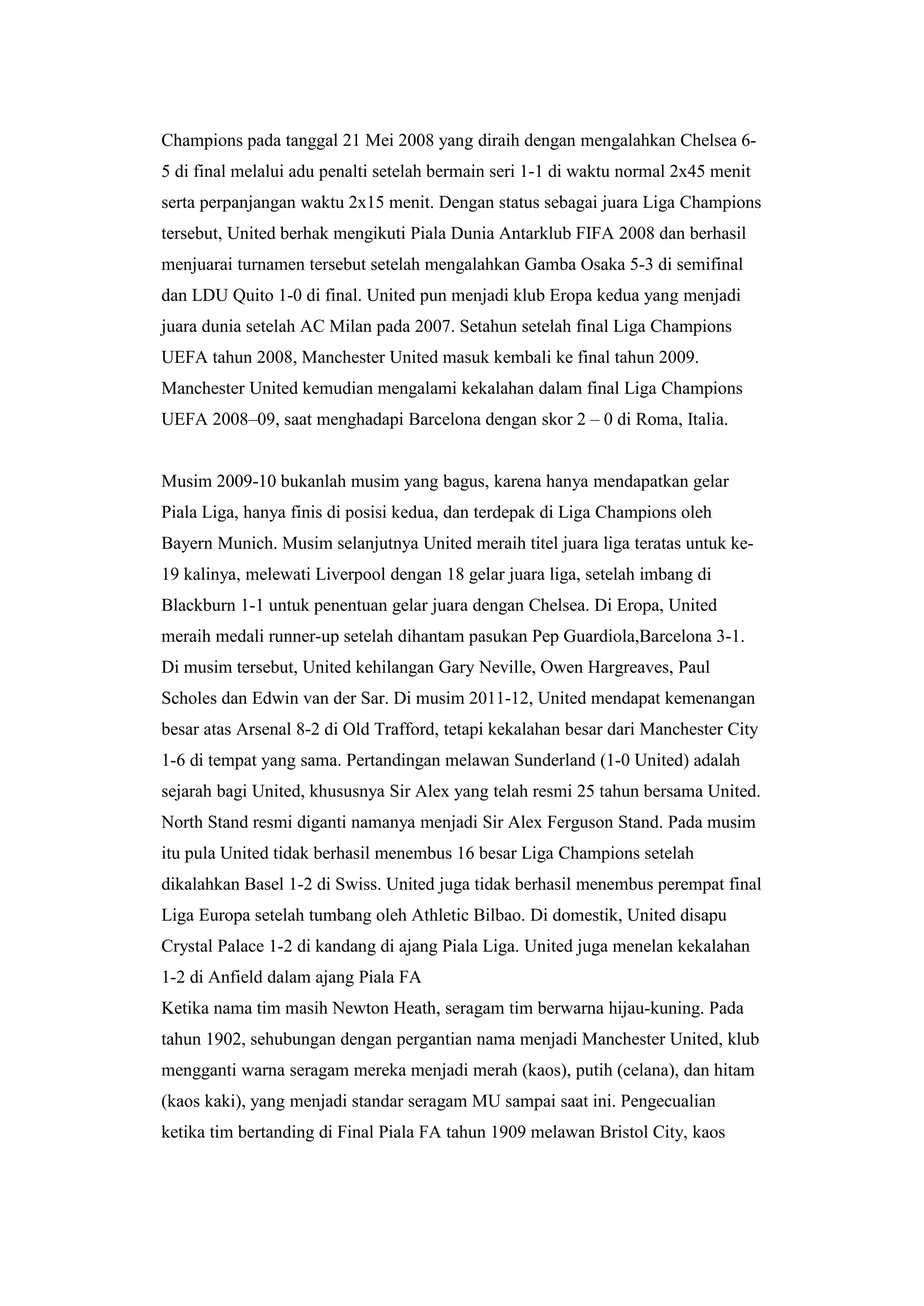 Champions pada tanggal 21 Mei 2008 yang diraih dengan mengalahkan Chelsea 6-
5 di final melalui adu penalti setelah bermain seri 1-1 di waktu normal 2x45 menit
serta perpanjangan waktu 2x15 menit. Dengan status sebagai juara Liga Champions
tersebut, United berhak mengikuti Piala Dunia Antarklub FIFA 2008 dan berhasil
menjuarai turnamen tersebut setelah mengalahkan Gamba Osaka 5-3 di semifinal
dan LDU Quito 1-0 di final. United pun menjadi klub Eropa kedua yang menjadi
juara dunia setelah AC Milan pada 2007. Setahun setelah final Liga Champions
UEFA tahun 2008, Manchester United masuk kembali ke final tahun 2009.
Manchester United kemudian mengalami kekalahan dalam final Liga Champions
UEFA 2008–09, saat menghadapi Barcelona dengan skor 2 – 0 di Roma, Italia.
Musim 2009-10 bukanlah musim yang bagus, karena hanya mendapatkan gelar
Piala Liga, hanya finis di posisi kedua, dan terdepak di Liga Champions oleh
Bayern Munich. Musim selanjutnya United meraih titel juara liga teratas untuk ke-
19 kalinya, melewati Liverpool dengan 18 gelar juara liga, setelah imbang di
Blackburn 1-1 untuk penentuan gelar juara dengan Chelsea. Di Eropa, United
meraih medali runner-up setelah dihantam pasukan Pep Guardiola,Barcelona 3-1.
Di musim tersebut, United kehilangan Gary Neville, Owen Hargreaves, Paul
Scholes dan Edwin van der Sar. Di musim 2011-12, United mendapat kemenangan
besar atas Arsenal 8-2 di Old Trafford, tetapi kekalahan besar dari Manchester City
1-6 di tempat yang sama. Pertandingan melawan Sunderland (1-0 United) adalah
sejarah bagi United, khususnya Sir Alex yang telah resmi 25 tahun bersama United.
North Stand resmi diganti namanya menjadi Sir Alex Ferguson Stand. Pada musim
itu pula United tidak berhasil menembus 16 besar Liga Champions setelah
dikalahkan Basel 1-2 di Swiss. United juga tidak berhasil menembus perempat final
Liga Europa setelah tumbang oleh Athletic Bilbao. Di domestik, United disapu
Crystal Palace 1-2 di kandang di ajang Piala Liga. United juga menelan kekalahan
1-2 di Anfield dalam ajang Piala FA
Ketika nama tim masih Newton Heath, seragam tim berwarna hijau-kuning. Pada
tahun 1902, sehubungan dengan pergantian nama menjadi Manchester United, klub
mengganti warna seragam mereka menjadi merah (kaos), putih (celana), dan hitam
(kaos kaki), yang menjadi standar seragam MU sampai saat ini. Pengecualian
ketika tim bertanding di Final Piala FA tahun 1909 melawan Bristol City, kaos
 