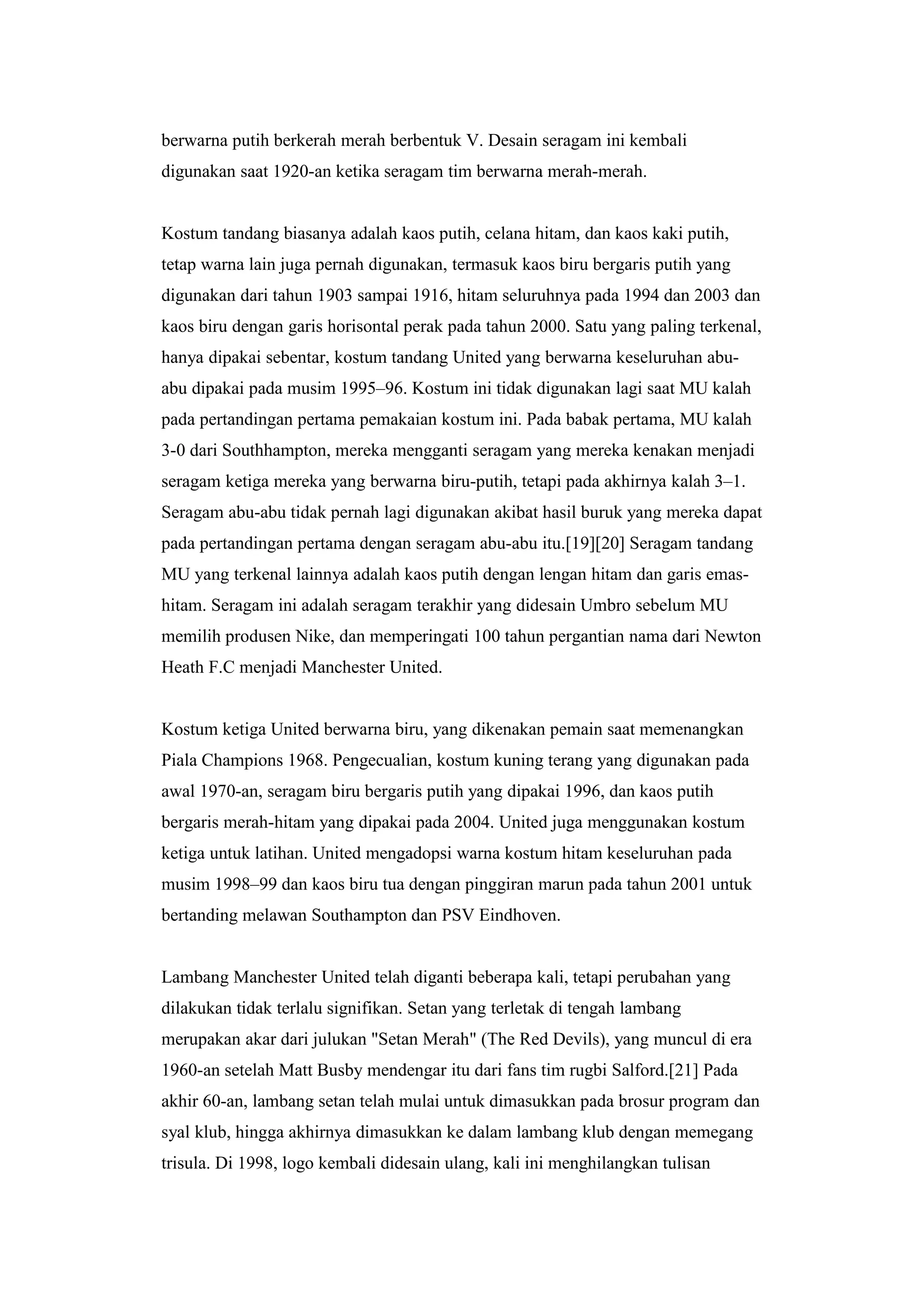 berwarna putih berkerah merah berbentuk V. Desain seragam ini kembali
digunakan saat 1920-an ketika seragam tim berwarna merah-merah.
Kostum tandang biasanya adalah kaos putih, celana hitam, dan kaos kaki putih,
tetap warna lain juga pernah digunakan, termasuk kaos biru bergaris putih yang
digunakan dari tahun 1903 sampai 1916, hitam seluruhnya pada 1994 dan 2003 dan
kaos biru dengan garis horisontal perak pada tahun 2000. Satu yang paling terkenal,
hanya dipakai sebentar, kostum tandang United yang berwarna keseluruhan abu-
abu dipakai pada musim 1995–96. Kostum ini tidak digunakan lagi saat MU kalah
pada pertandingan pertama pemakaian kostum ini. Pada babak pertama, MU kalah
3-0 dari Southhampton, mereka mengganti seragam yang mereka kenakan menjadi
seragam ketiga mereka yang berwarna biru-putih, tetapi pada akhirnya kalah 3–1.
Seragam abu-abu tidak pernah lagi digunakan akibat hasil buruk yang mereka dapat
pada pertandingan pertama dengan seragam abu-abu itu.[19][20] Seragam tandang
MU yang terkenal lainnya adalah kaos putih dengan lengan hitam dan garis emas-
hitam. Seragam ini adalah seragam terakhir yang didesain Umbro sebelum MU
memilih produsen Nike, dan memperingati 100 tahun pergantian nama dari Newton
Heath F.C menjadi Manchester United.
Kostum ketiga United berwarna biru, yang dikenakan pemain saat memenangkan
Piala Champions 1968. Pengecualian, kostum kuning terang yang digunakan pada
awal 1970-an, seragam biru bergaris putih yang dipakai 1996, dan kaos putih
bergaris merah-hitam yang dipakai pada 2004. United juga menggunakan kostum
ketiga untuk latihan. United mengadopsi warna kostum hitam keseluruhan pada
musim 1998–99 dan kaos biru tua dengan pinggiran marun pada tahun 2001 untuk
bertanding melawan Southampton dan PSV Eindhoven.
Lambang Manchester United telah diganti beberapa kali, tetapi perubahan yang
dilakukan tidak terlalu signifikan. Setan yang terletak di tengah lambang
merupakan akar dari julukan "Setan Merah" (The Red Devils), yang muncul di era
1960-an setelah Matt Busby mendengar itu dari fans tim rugbi Salford.[21] Pada
akhir 60-an, lambang setan telah mulai untuk dimasukkan pada brosur program dan
syal klub, hingga akhirnya dimasukkan ke dalam lambang klub dengan memegang
trisula. Di 1998, logo kembali didesain ulang, kali ini menghilangkan tulisan
 