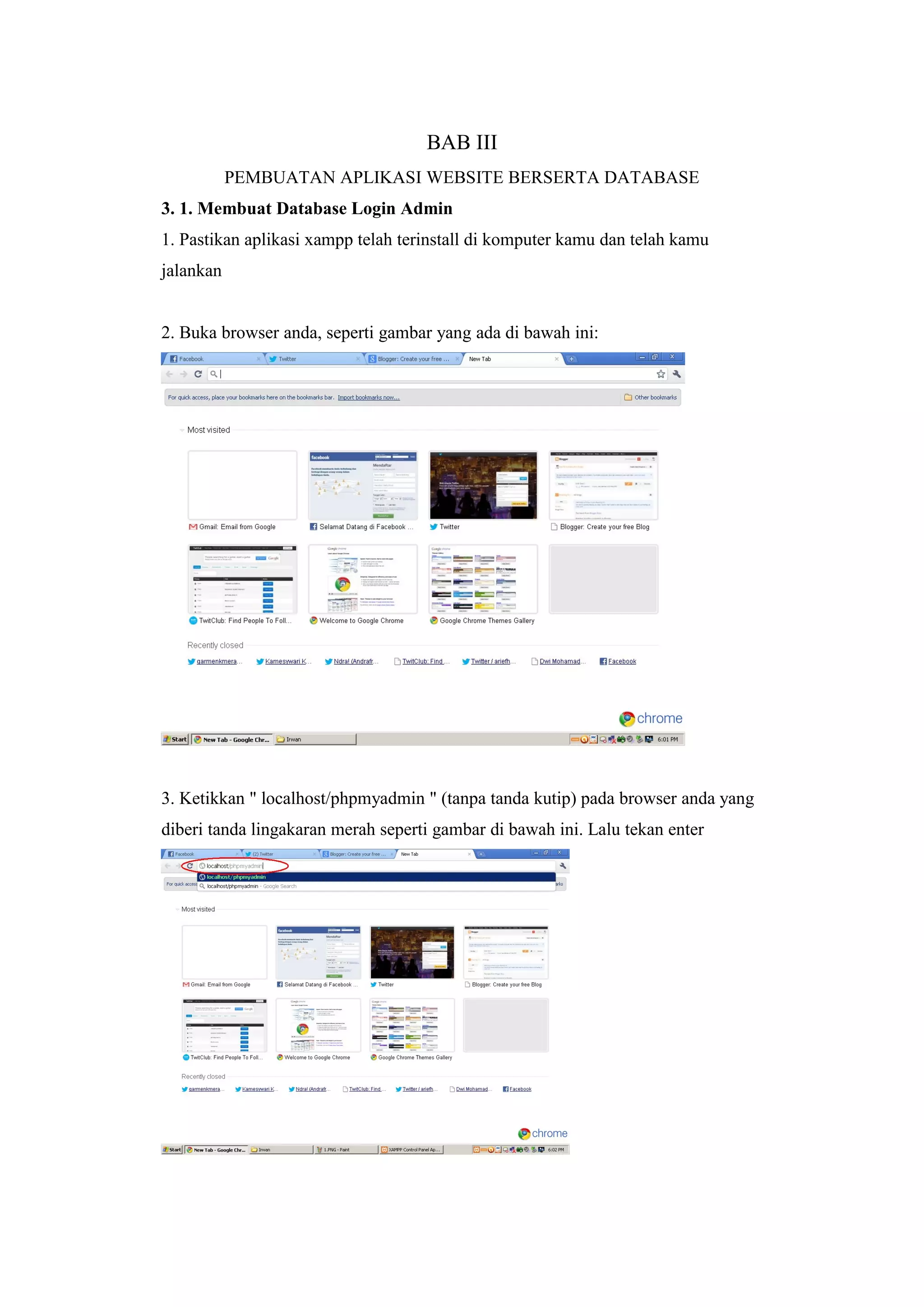 BAB III
PEMBUATAN APLIKASI WEBSITE BERSERTA DATABASE
3. 1. Membuat Database Login Admin
1. Pastikan aplikasi xampp telah terinstall di komputer kamu dan telah kamu
jalankan
2. Buka browser anda, seperti gambar yang ada di bawah ini:
3. Ketikkan " localhost/phpmyadmin " (tanpa tanda kutip) pada browser anda yang
diberi tanda lingakaran merah seperti gambar di bawah ini. Lalu tekan enter
 