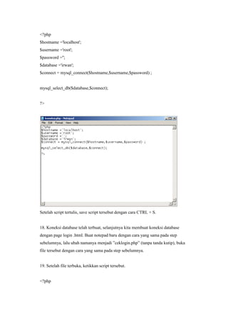<?php
$hostname ='localhost';
$username ='root';
$password ='';
$database ='irwan';
$connect = mysql_connect($hostname,$username,$password) ;
mysql_select_db($database,$connect);
?>
Setelah script tertulis, save script tersebut dengan cara CTRL + S.
18. Koneksi database telah terbuat, selanjutnya kita membuat koneksi database
dengan page login .html. Buat notepad baru dengan cara yang sama pada step
sebelumnya, lalu ubah namanya menjadi ”ceklogin.php” (tanpa tanda kutip), buka
file tersebut dengan cara yang sama pada step sebelumnya.
19. Setelah file terbuka, ketikkan script tersebut.
<?php
 
