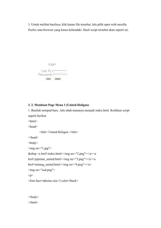 3. Untuk melihat hasilnya, klik kanan file tersebut, lalu pilih open with mozilla
firefox atau browser yang kamu kehendaki. Hasil script tersebut akan seperti ini.
3. 2. Membuat Page Menu 1 (United-Holigan)
1. Buatlah notepad baru , lalu ubah namanya menjadi index.html. Ketikkan script
seperti berikut.
<html>
<head>
<title> United-Holigon </title>
</head>
<body>
<img src="1.jpg">
&nbsp <a href=index.html><img src="2.png"></a><a
href=jepretan_united.html><img src="3.png"></a><a
href=tentang_united.html><img src="4.png"></a>
<img src="asd.png">
<p>
<font face=tahoma size=3 color=black>
</body>
</html>
 