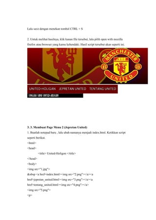 Lalu save dengan menekan tombol CTRL + S
2. Untuk melihat hasilnya, klik kanan file tersebut, lalu pilih open with mozilla
firefox atau browser yang kamu kehendaki. Hasil script tersebut akan seperti ini.
3. 3. Membuat Page Menu 2 (Jepretan United)
1. Buatlah notepad baru , lalu ubah namanya menjadi index.html. Ketikkan script
seperti berikut.
<html>
<head>
<title> United-Holigon </title>
</head>
<body>
<img src="1.jpg">
&nbsp <a href=index.html><img src="2.png"></a><a
href=jepretan_united.html><img src="3.png"></a><a
href=tentang_united.html><img src="4.png"></a>
<img src="5.png">
<p>
 