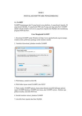 BAB I
INSTALASI SOFTWARE PENGEMBANG
1.1. XAMPP
XAMPP kepanjangan dari X yang berarti cross platform, A yang berarti Apache, M
yang berarti MySQL, P yang berarti PHP, dan P yang satu lagi yaitu Perl. XAMPP
adalah sebuah installer web server yang berisi Apache dan MySQL dan mendukung
program PHP dan Perl .
Cara Menginstall XAMPP
1. Download XAMPP untuk Windows di http://www.apachefriends.org/en/xampp-
windows.html, pilih basic package untuk instalasi standar
2. Setelah di download, jalankan installer XAMPP
3. Pilih bahasa, setalah itu klik OK
4. Pilih folder tujuan install XAMPP, lalu NEXT
5. Pada window XAMPP options, kamu akan diminta memilih beberapa options
seperti XAMPP desktop, XAMPP start menu, dan XAMPP section. Abaikan saja
pilihan tersebut, lalu klik INSTALL
6. Setelah instalasi selesai, jalankan XAMPP
7. Lalu klik Start Apache dan Start MySQL
 
