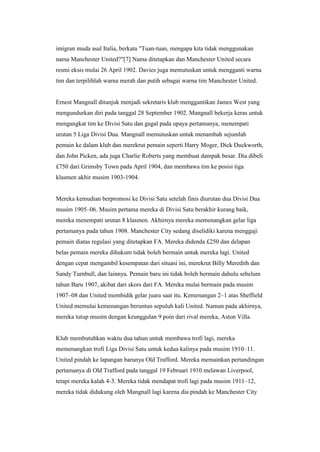 imigran muda asal Italia, berkata "Tuan-tuan, mengapa kita tidak menggunakan
nama Manchester United?"[7] Nama ditetapkan dan Manchester United secara
resmi eksis mulai 26 April 1902. Davies juga memutuskan untuk mengganti warna
tim dan terpilihlah warna merah dan putih sebagai warna tim Manchester United.
Ernest Mangnall ditunjuk menjadi sekretaris klub menggantikan James West yang
mengundurkan diri pada tanggal 28 September 1902. Mangnall bekerja keras untuk
mengangkat tim ke Divisi Satu dan gagal pada upaya pertamanya, menempati
urutan 5 Liga Divisi Dua. Mangnall memutuskan untuk menambah sejumlah
pemain ke dalam klub dan merekrut pemain seperti Harry Moger, Dick Duckworth,
dan John Picken, ada juga Charlie Roberts yang membuat dampak besar. Dia dibeli
£750 dari Grimsby Town pada April 1904, dan membawa tim ke posisi tiga
klasmen akhir musim 1903-1904.
Mereka kemudian berpromosi ke Divisi Satu setelah finis diurutan dua Divisi Dua
musim 1905–06. Musim pertama mereka di Divisi Satu berakhir kurang baik,
mereka menempati urutan 8 klasmen. Akhirnya mereka memenangkan gelar liga
pertamanya pada tahun 1908. Manchester City sedang diselidiki karena menggaji
pemain diatas regulasi yang ditetapkan FA. Mereka didenda £250 dan delapan
belas pemain mereka dihukum tidak boleh bermain untuk mereka lagi. United
dengan cepat mengambil kesempatan dari situasi ini, merekrut Billy Meredith dan
Sandy Turnbull, dan lainnya. Pemain baru ini tidak boleh bermain dahulu sebelum
tahun Baru 1907, akibat dari skors dari FA. Mereka mulai bermain pada musim
1907–08 dan United membidik gelar juara saat itu. Kemenangan 2–1 atas Sheffield
United memulai kemenangan beruntun sepuluh kali United. Namun pada akhirnya,
mereka tutup musim dengan keunggulan 9 poin dari rival mereka, Aston Villa.
Klub membutuhkan waktu dua tahun untuk membawa trofi lagi, mereka
memenangkan trofi Liga Divisi Satu untuk kedua kalinya pada musim 1910–11.
United pindah ke lapangan barunya Old Trafford. Mereka memainkan pertandingan
pertamanya di Old Trafford pada tanggal 19 Februari 1910 melawan Liverpool,
tetapi mereka kalah 4-3. Mereka tidak mendapat trofi lagi pada musim 1911–12,
mereka tidak didukung oleh Mangnall lagi karena dia pindah ke Manchester City
 