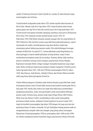 setelah 10 tahunnya bersama United. Setelah itu, mereka 41 tahun bermain tanpa
memenangkan satu trofi pun.
United kembali terdegradasi pada tahun 1922 setelah sepuluh tahun bermain di
Divisi Satu. Mereka naik divisi lagi tahun 1925, tetapi kesulitan untuk masuk
jajaran papan atas liga Divisi Satu dan mereka turun divisi lagi pada tahun 1931.
United meraih mencapaian terendah sepanjang sejarahnya yaitu posisi 20 klasemen
Divisi Dua 1934. kekuatan mereka kembali ketika musim 1938–39.
Pada tahun 1945, Matt Busby ditunjuk menjadi manager dari tim yang berbasis di
Old Trafford ini. Dia meminta sesuatu yang tidak biasa pada pekerjaannya, seperti
menunujuk tim sendiri, memilih pemain yang akan direkrut sendiri dan
menentukan jadwal latihan para pemain sendiri. Dia telah kehilangan lowongan
manager di klub lain, Liverpool F.C., karena pekerjaan yang diinginkannya itu
dirasa petinggi Liverpool adalah pekerjaan seorang direktur, tetapi United
memberikan kesempatan untuk ide inovatifnya. Pertama, Busby tidak merekrut
pemain, melainkan seorang asisten manager yang bernama Jimmy Murphy.
Keputusan menunjuk Busby sebagai manager merupakan keputusan yang sangat
tepat, Busby membayar kepercayaan pengurus dengan mengantar United ke posisi
kedua liga pada tahun 1947, 1948 and 1949 dan memenangkan Piala FA tahun
1948. Stan Pearson, Jack Rowley, Allenby Chilton, dan Charlie Mitten memiliki
andil yang besar dalam pencapaian United ini.
Charlie Mitten pulang ke Colombia untuk mencari bayaran yang lebih baik, tetapi
kemampuan pemain senior United tidak menurun dan kembali meraih gelar Divisi
Satu pada 1952. Busby tahu, bahwa tim sepak bola tidak hanya membutuhkan
pengalaman pemainnya, maka, dia juga berpikir untuk memasukkan beberapa
pemain muda. Pertama-tama, pemain muda seperti Roger Byrne, Bill Foulkes,
Mark Jones dan Dennis Viollet, membutuhkan waktu untuk menunjukkan
permainan terbaik mereka, akibatnya United tergelincir ke posisi 8 pada 1953,
tetapi tim kembali memenangkan liga tahun 1956 dengan tim yang usia rata-rata
pemainnya hanya 22 tahun, mencetak 103 gol. Kebijakan tentang pemain muda ini
mengantarkannya menjadi salah satu manager yang paling sukses menangani
Manchester United (pertengahan 1950-an, pertengahan akhir 1960-an dan 1990-
an). Busby mempunyai pemain bertalenta tinggi yang bernama Duncan Edwards.
 