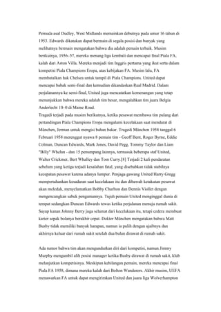 Pemuda asal Dudley, West Midlands memainkan debutnya pada umur 16 tahun di
1953. Edwards dikatakan dapat bermain di segala posisi dan banyak yang
melihatnya bermain mengatakan bahwa dia adalah pemain terbaik. Musim
berikutnya, 1956–57, mereka menang liga kembali dan mencapai final Piala FA,
kalah dari Aston Villa. Mereka menjadi tim Inggris pertama yang ikut serta dalam
kompetisi Piala Champions Eropa, atas kebijakan FA. Musim lalu, FA
membatalkan hak Chelsea untuk tampil di Piala Champions. United dapat
mencapai babak semi-final dan kemudian dikandaskan Real Madrid. Dalam
perjalanannya ke semi-final, United juga mencatatkan kemenangan yang tetap
menunjukkan bahwa mereka adalah tim besar, mengalahkan tim juara Belgia
Anderlecht 10–0 di Maine Road.
Tragedi terjadi pada musim berikutnya, ketika pesawat membawa tim pulang dari
pertandingan Piala Champions Eropa mengalami kecelakaan saat mendarat di
München, Jerman untuk mengisi bahan bakar. Tragedi München 1958 tanggal 6
Februari 1958 merenggut nyawa 8 pemain tim - Geoff Bent, Roger Byrne, Eddie
Colman, Duncan Edwards, Mark Jones, David Pegg, Tommy Taylor dan Liam
"Billy" Whelan - dan 15 penumpang lainnya, termasuk beberapa staf United,
Walter Crickmer, Bert Whalley dan Tom Curry.[8] Terjadi 2 kali pendaratan
sebelum yang ketiga terjadi kesalahan fatal, yang disebabkan tidak stabilnya
kecepatan pesawat karena adanya lumpur. Penjaga gawang United Harry Gregg
mempertahankan kesadaran saat kecelakaan itu dan dibawah ketakutan pesawat
akan meledak, menyelamatkan Bobby Charlton dan Dennis Viollet dengan
mengencangkan sabuk pengamannya. Tujuh pemain United menginggal dunia di
tempat sedangkan Duncan Edwards tewas ketika perjalanan menuju rumah sakit.
Sayap kanan Johnny Berry juga selamat dari kecelakaan itu, tetapi cedera membuat
karier sepak bolanya berakhir cepat. Dokter München mengatakan bahwa Matt
Busby tidak memiliki banyak harapan, namun ia pulih dengan ajaibnya dan
akhirnya keluar dari rumah sakit setelah dua bulan dirawat di rumah sakit.
Ada rumor bahwa tim akan mengundurkan diri dari kompetisi, namun Jimmy
Murphy mengambil alih posisi manager ketika Busby dirawat di rumah sakit, klub
melanjutkan kompetisinya. Meskipun kehilangan pemain, mereka mencapai final
Piala FA 1958, dimana mereka kalah dari Bolton Wanderers. Akhir musim, UEFA
menawarkan FA untuk dapat mengirimkan United dan juara liga Wolverhampton
 