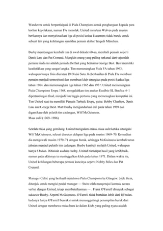 Wanderers untuk berpartisipasi di Piala Champions untuk penghargaan kepada para
korban kecelakaan, namun FA menolak. United menekan Wolves pada musim
berikutnya dan menyelesaikan liga di posisi kedua klasemen; tidak buruk untuk
sebuah tim yang kehilangan sembilan pemain akibat Tragedi München.
Busby membangun kembali tim di awal dekade 60-an, membeli pemain seperti
Denis Law dan Pat Crerand. Mungkin orang yang paling terkenal dari sejumlah
pemain muda ini adalah pemuda Belfast yang bernama George Best. Best memiliki
keatletikkan yang sangat langka. Tim memenangkan Piala FA tahun 1963,
walaupun hanya finis diurutan 19 Divisi Satu. Keberhasilan di Piala FA membuat
pemain menjadi termotivasi dan membuat klub terangkat pada posisi kedua liga
tahun 1964, dan memenangkan liga tahun 1965 dan 1967. United memenangkan
Piala Champions Eropa 1968, mengalahkan tim asuhan Eusébio SL Benfica 4–1
dipertandingan final, menjadi tim Inggis pertama yang memenagkan kompetisi ini.
Tim United saat itu memiliki Pemain Terbaik Eropa, yaitu: Bobby Charlton, Denis
Law and George Best. Matt Busby mengundurkan diri pada tahun 1969 dan
digantikan oleh pelatih tim cadangan, Wilf McGuinness.
Masa sulit (1969–1986)
Setelah masa yang gemilang, United mengalami masa-masa sulit ketika ditangani
Wilf McGuinness, selesai diurutan delapan liga pada musim 1969–70. Kemudian
dia mengawali musim 1970–71 dengan buruk, sehingga McGuinness kembali turun
jabatan menjadi pelatih tim cadangan. Busby kembali melatih United, walaupun
hanya 6 bulan. Dibawah asuhan Busby, United mendapat hasil yang lebih baik,
namun pada akhirnya ia meninggalkan klub pada tahun 1971. Dalam waktu itu,
United kehilangan beberapa pemain kuncinya seperti Nobby Stiles dan Pat
Crerand.
Manager Celtic yang berhasil membawa Piala Champions ke Glasgow, Jock Stein,
ditunjuk untuk mengisi posisi manager — Stein telah menyetujui kontrak secara
verbal dengan United, tetapi membatalkannya — . Frank O'Farrell ditunjuk sebagai
suksesor Busby. Seperti McGuinness, O'Farrell tidak bertahan lebih dari 18 bulan,
bedanya hanya O'Farrell bereaksi untuk menanggulangi penampilan buruk dari
United dengan membawa muka baru ke dalam klub, yang paling nyata adalah
 