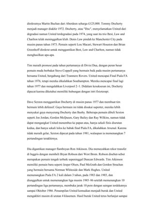 direkrutnya Martin Buchan dari Aberdeen seharga £125,000. Tommy Docherty
menjadi manager diakhir 1972. Docherty, atau "Doc", menyelamatkan United dari
degradasi namun United terdegradasi pada 1974, yang saat itu trio Best, Law and
Charlton telah meninggalkan klub. Denis Law pindah ke Manchester City pada
musim panas tahun 1973. Pemain seperti Lou Macari, Stewart Houston dan Brian
Greenhoff direkrut untuk menggantikan Best, Law and Charlton, namun tidak
menghasilkan apa-apa.
Tim meraih promosi pada tahun pertamanya di Divisi Dua, dengan peran besar
pemain muda berbakat Steve Coppell yang bermain baik pada musim pertamanya
bersama United, bergabung dari Tranmere Rovers. United mencapai Final Piala FA
tahun 1976, tetapi mereka dikalahkan Southampton. Mereka mencapai final lagi
tahun 1977 dan mengalahkan Liverpool 2–1. Didalam kesuksesan ini, Docherty
dipecat karena diketahui memiliki hubungan dengan istri fisioterapi.
Dave Sexton menggantikan Docherty di musim panas 1977 dan membuat tim
bermain lebih defensif. Gaya bermain ini tidak disukai suporter, mereka lebih
menyukai gaya menyerang Docherty dan Busby. Beberapa pemain dibeli Sexton
seperti Joe Jordan, Gordon McQueen, Gary Bailey dan Ray Wilkins, namun tidak
dapat mengangkat United menembus ke papan atas, hanya sekali finis diurutan
kedua, dan hanya sekali lolos ke babak final Piala FA, dikalahkan Arsenal. Karena
tidak meraih gelar, Sexton dipecat pada tahun 1981, walaupun ia memenangkan 7
pertandingan terakhirnya.
Dia digantikan manager flamboyan Ron Atkinson. Dia memecahkan rekor transfer
di Inggris dengan membeli Bryan Robson dari West Brom. Robson disebut-sebut
merupakan pemain tengah terbaik sepeninggal Duncan Edwards. Tim Atkinson
memiliki pemain baru seperti Jesper Olsen, Paul McGrath dan Gordon Strachan
yang bermain bersama Norman Whiteside dan Mark Hughes. United
memenangkan Piala FA 2 kali dalam 3 tahun, pada 1983 dan 1985, dan
diunggulkan untuk memenangkan liga musim 1985–86 setelah memenangkan 10
pertandingan liga pertamanya, membuka jarak 10 poin dengan saingan terdekatnya
sampai Oktober 1986. Penampilan United kemudian menjadi buruk dan United
mengakhiri musim di urutan 4 klasemen. Hasil buruk United terus berlanjut sampai
 