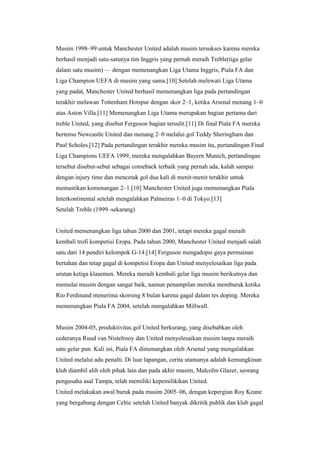 Musim 1998–99 untuk Manchester United adalah musim tersukses karena mereka
berhasil menjadi satu-satunya tim Inggris yang pernah meraih Treble(tiga gelar
dalam satu musim) — dengan memenangkan Liga Utama Inggris, Piala FA dan
Liga Champion UEFA di musim yang sama.[10] Setelah melewati Liga Utama
yang padat, Manchester United berhasil memenangkan liga pada pertandingan
terakhir melawan Tottenham Hotspur dengan skor 2–1, ketika Arsenal menang 1–0
atas Aston Villa.[11] Memenangkan Liga Utama merupakan bagian pertama dari
treble United, yang disebut Ferguson bagian tersulit.[11] Di final Piala FA mereka
bertemu Newcastle United dan menang 2–0 melalui gol Teddy Sheringham dan
Paul Scholes.[12] Pada pertandingan terakhir mereka musim itu, pertandingan Final
Liga Champions UEFA 1999, mereka mengalahkan Bayern Munich, pertandingan
tersebut disebut-sebut sebagai comeback terbaik yang pernah ada, kalah sampai
dengan injury time dan mencetak gol dua kali di menit-menit terakhir untuk
memastikan kemenangan 2–1.[10] Manchester United juga memenangkan Piala
Interkontinental setelah mengalahkan Palmeiras 1–0 di Tokyo.[13]
Setelah Treble (1999–sekarang)
United memenangkan liga tahun 2000 dan 2001, tetapi mereka gagal meraih
kembali trofi kompetisi Eropa. Pada tahun 2000, Manchester United menjadi salah
satu dari 14 pendiri kelompok G-14.[14] Ferguson mengadopsi gaya permainan
bertahan dan tetap gagal di kompetisi Eropa dan United menyelesaikan liga pada
urutan ketiga klasemen. Mereka meraih kembali gelar liga musim berikutnya dan
memulai musim dengan sangat baik, namun penampilan mereka memburuk ketika
Rio Ferdinand menerima skorsing 8 bulan karena gagal dalam tes doping. Mereka
memenangkan Piala FA 2004, setelah mengalahkan Millwall.
Musim 2004-05, produktivitas gol United berkurang, yang disebabkan oleh
cederanya Ruud van Nistelrooy dan United menyelesaikan musim tanpa meraih
satu gelar pun. Kali ini, Piala FA dimenangkan oleh Arsenal yang mengalahkan
United melalui adu penalti. Di luar lapangan, cerita utamanya adalah kemungkinan
klub diambil alih oleh pihak lain dan pada akhir musim, Malcolm Glazer, seorang
pengusaha asal Tampa, telah memiliki kepemilikikan United.
United melakukan awal buruk pada musim 2005–06, dengan kepergian Roy Keane
yang bergabung dengan Celtic setelah United banyak dikritik publik dan klub gagal
 