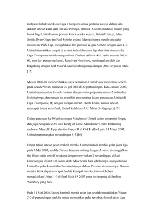 melewati babak knock-out Liga Champions untuk pertama kalinya dalam satu
dekade setelah kalah dari tim asal Portugal, Benfica. Musim ini adalah musim yang
buruk bagi United karena pemain kunci mereka seperti, Gabriel Heinze, Alan
Smith, Ryan Giggs dan Paul Scholes cedera. Mereka hanya meraih satu gelar
musim itu, Piala Liga, mengalahkan tim promosi Wigan Athletic dengan skor 4–0.
United memastikan tempat di urutan kedua klasemen liga dan lolos otomatis ke
Liga Champions setelah mengalahkan Charlton Athletic 4–0. Akhir musim 2005–
06, satu dari penyerang kunci, Ruud van Nistelrooy, meninggalkan klub dan
bergabung dengan Real Madrid, karena hubungannya dengan Alex Ferguson retak.
[15]
Musim 2006-07 memperlihatkan gaya permainan United yang menyerang seperti
pada dekade 90-an, mencetak 20 gol lebih di 32 pertandingan. Pada Januari 2007,
United mendapatkan Henrik Larsson dengan status pinjaman selama 2 bulan dari
Helsingborgs, dan pemain itu memiliki pera penting dalam pencapaian United di
Liga Champions,[16] dengan harapan meraih Treble kedua; namun setelah
mencapai babak semi-final, United kalah dari A.C. Milan 3–5(agregat).[17]
Dalam perayaan ke-50 keikutsertaan Manchester United dalam kompetisi Eropa,
dan juga perayaan ke-50 dari Treaty of Rome, Manchester United bertanding
melawan Marcello Lippi dan tim Eropa XI di Old Trafford pada 13 Maret 2007.
United memenangkan pertandingan 4–3.[18]
Empat tahun setelah gelar terakhir mereka, United meraih kembali gelar juara liga
pada 6 Mei 2007, setelah Chelsea bermain imbang dengan Arsenal, meninggalkan
the Blues tujuh poin di belakang dengan menyisakan 2 pertandingan, diikuti
kemenangan United 1–0 dalam derbi Manchester hari sebelumnya, mengantarkan
United ke gelar kesembilan Premiership-nya dalam 15 tahun eksistensinya. Namun,
mereka tidak dapat mencapai double keempat mereka, karena Chelsea
mengalahkan United 1-0 di final Piala FA 2007 yang berlangsung di Stadion
Wembley yang baru.
Pada 11 Mei 2008, United kembali meraih gelar liga setelah mengalahkan Wigan
2-0 di pertandingan terakhir untuk memastikan gelar tersebut, disusul gelar Liga
 