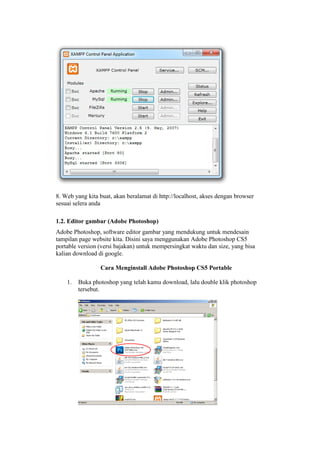 8. Web yang kita buat, akan beralamat di http://localhost, akses dengan browser
sesuai selera anda
1.2. Editor gambar (Adobe Photoshop)
Adobe Photoshop, software editor gambar yang mendukung untuk mendesain
tampilan page website kita. Disini saya menggunakan Adobe Photoshop CS5
portable version (versi bajakan) untuk mempersingkat waktu dan size, yang bisa
kalian download di google.
Cara Menginstall Adobe Photoshop CS5 Portable
1. Buka photoshop yang telah kamu download, lalu double klik photoshop
tersebut.
 