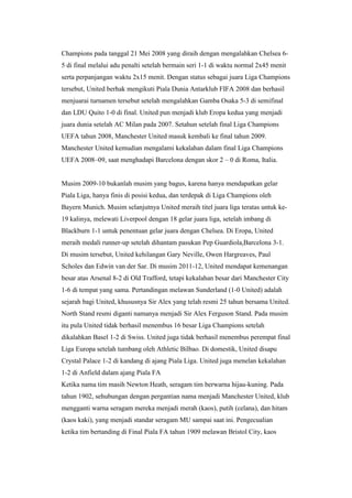 Champions pada tanggal 21 Mei 2008 yang diraih dengan mengalahkan Chelsea 6-
5 di final melalui adu penalti setelah bermain seri 1-1 di waktu normal 2x45 menit
serta perpanjangan waktu 2x15 menit. Dengan status sebagai juara Liga Champions
tersebut, United berhak mengikuti Piala Dunia Antarklub FIFA 2008 dan berhasil
menjuarai turnamen tersebut setelah mengalahkan Gamba Osaka 5-3 di semifinal
dan LDU Quito 1-0 di final. United pun menjadi klub Eropa kedua yang menjadi
juara dunia setelah AC Milan pada 2007. Setahun setelah final Liga Champions
UEFA tahun 2008, Manchester United masuk kembali ke final tahun 2009.
Manchester United kemudian mengalami kekalahan dalam final Liga Champions
UEFA 2008–09, saat menghadapi Barcelona dengan skor 2 – 0 di Roma, Italia.
Musim 2009-10 bukanlah musim yang bagus, karena hanya mendapatkan gelar
Piala Liga, hanya finis di posisi kedua, dan terdepak di Liga Champions oleh
Bayern Munich. Musim selanjutnya United meraih titel juara liga teratas untuk ke-
19 kalinya, melewati Liverpool dengan 18 gelar juara liga, setelah imbang di
Blackburn 1-1 untuk penentuan gelar juara dengan Chelsea. Di Eropa, United
meraih medali runner-up setelah dihantam pasukan Pep Guardiola,Barcelona 3-1.
Di musim tersebut, United kehilangan Gary Neville, Owen Hargreaves, Paul
Scholes dan Edwin van der Sar. Di musim 2011-12, United mendapat kemenangan
besar atas Arsenal 8-2 di Old Trafford, tetapi kekalahan besar dari Manchester City
1-6 di tempat yang sama. Pertandingan melawan Sunderland (1-0 United) adalah
sejarah bagi United, khususnya Sir Alex yang telah resmi 25 tahun bersama United.
North Stand resmi diganti namanya menjadi Sir Alex Ferguson Stand. Pada musim
itu pula United tidak berhasil menembus 16 besar Liga Champions setelah
dikalahkan Basel 1-2 di Swiss. United juga tidak berhasil menembus perempat final
Liga Europa setelah tumbang oleh Athletic Bilbao. Di domestik, United disapu
Crystal Palace 1-2 di kandang di ajang Piala Liga. United juga menelan kekalahan
1-2 di Anfield dalam ajang Piala FA
Ketika nama tim masih Newton Heath, seragam tim berwarna hijau-kuning. Pada
tahun 1902, sehubungan dengan pergantian nama menjadi Manchester United, klub
mengganti warna seragam mereka menjadi merah (kaos), putih (celana), dan hitam
(kaos kaki), yang menjadi standar seragam MU sampai saat ini. Pengecualian
ketika tim bertanding di Final Piala FA tahun 1909 melawan Bristol City, kaos
 