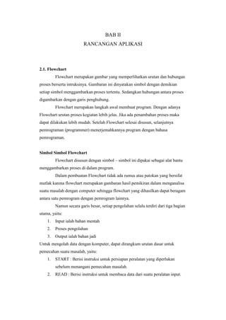 BAB II
RANCANGAN APLIKASI
2.1. Flowchart
Flowchart merupakan gambar yang memperlihatkan urutan dan hubungan
proses berserta intruksinya. Gambaran ini dinyatakan simbol dengan demikian
setiap simbol menggambarkan proses tertentu. Sedangkan hubungan antara proses
digambarkan dengan garis penghubung.
Flowchart merupakan langkah awal membuat program. Dengan adanya
Flowchart urutan proses kegiatan lebih jelas. Jika ada penambahan proses maka
dapat dilakukan lebih mudah. Setelah Flowchart selesai disusun, selanjutnya
pemrograman (programmer) menerjemahkannya program dengan bahasa
pemrograman.
Simbol Simbol Flowchart
Flowchart disusun dengan simbol – simbol ini dipakai sebagai alat bantu
menggambarkan proses di dalam program.
Dalam pembuatan Flowchart tidak ada rumus atau patokan yang bersifat
mutlak karena flowchart merupakan gambaran hasil pemikiran dalam menganalisa
suatu masalah dengan computer sehingga flowchart yang dihasilkan dapat beragam
antara satu pemrogram dengan pemrogram lainnya.
Namun secara garis besar, setiap pengolahan selalu terdiri dari tiga bagian
utama, yaitu:
1. Input ialah bahan mentah
2. Proses pengolahan
3. Output ialah bahan jadi
Untuk mengolah data dengan komputer, dapat dirangkum urutan dasar untuk
pemecahan suatu masalah, yaitu:
1. START : Berisi instruksi untuk persiapan peralatan yang diperlukan
sebelum menangani pemecahan masalah.
2. READ : Berisi instruksi untuk membaca data dari suatu peralatan input.
 